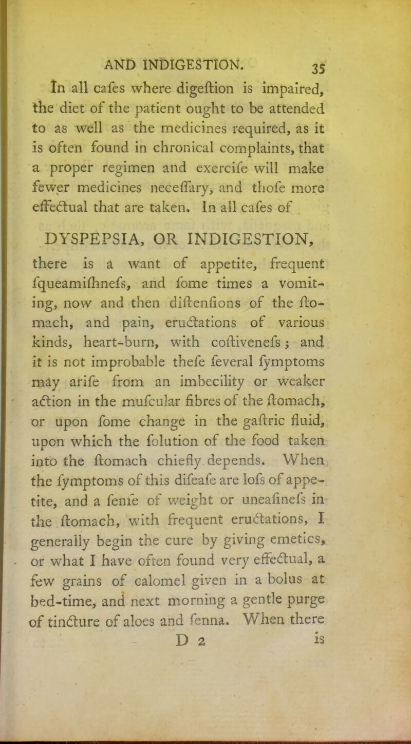 In all cafes where digeftion is impaired, the diet of the patient ought to be attended to as well as the medicines required, as it is often found in chronical complaints, that a proper regimen and exercife will make fewer medicines neceflary, and thofe more effectual that are taken. In all cafes of DYSPEPSIA, OR INDIGESTION, there is a want of appetite, frequent fqueamilhnefs, and lome times a vomit- ing, now and then diftenfions of the fio- mach, and pain, eruditions of various kinds, heart-burn, with coflivenefs; and it is not improbable thefe feveral fymptoms may arife from an imbecility or weaker adion in the mufcular fibres of the flomach, or upon fome change in the gaftric fluid, upon which the folution of the food taken into the ftomach chiefly depends. When the fymptoms of this difeafe are lofs of appe- tite, and a feme of weight or uneafinefs in the flomach, with frequent erudations, I generally begin the cure by giving emetics, or what I have often found very effedual, a few grains of calomel given in a bolus at bed-time, and next morning a gentle purge of tindure of aloes and fenna. W hen there D 2 13