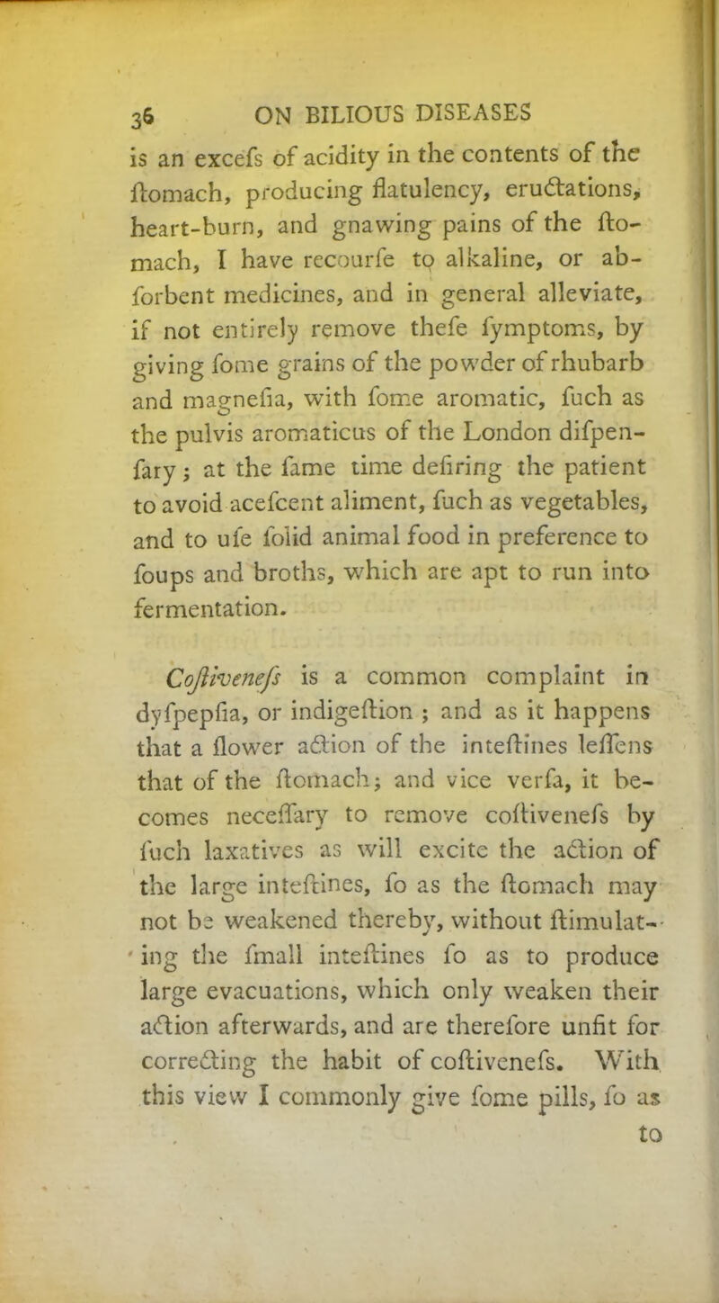 is an excefs of acidity in the contents of the ftomach, producing flatulency, eru&ations, heart-burn, and gnawing pains of the fto- mach, I have recourfe tp alkaline, or ab- forbent medicines, and in general alleviate, if not entirely remove thefe fymptoms, by giving fome grains of the powder of rhubarb and magnefia, with fome aromatic, fuch as the pulvis aromaticus of the London difpen- fary; at the fame time defiring the patient to avoid acefcent aliment, fuch as vegetables, and to ufe folid animal food in preference to foups and broths, w7hich are apt to run into fermentation. Cojiivenefs is a common complaint in dyfpepfia, or indigeftion ; and as it happens that a flower aCtion of the inteftines leffens that of the ftomach; and vice verfa, it be- comes neceftary to remove coflivenefs by fuch laxatives as will excite the aCtion of the large inteftines, fo as the ftomach may not be weakened thereby, without ftimulat-- ing the fmali inteftines fo as to produce large evacuations, which only weaken their action afterwards, and are therefore unfit for correcting the habit of coftivenefs. With this view I commonly give fome pills, fo as to