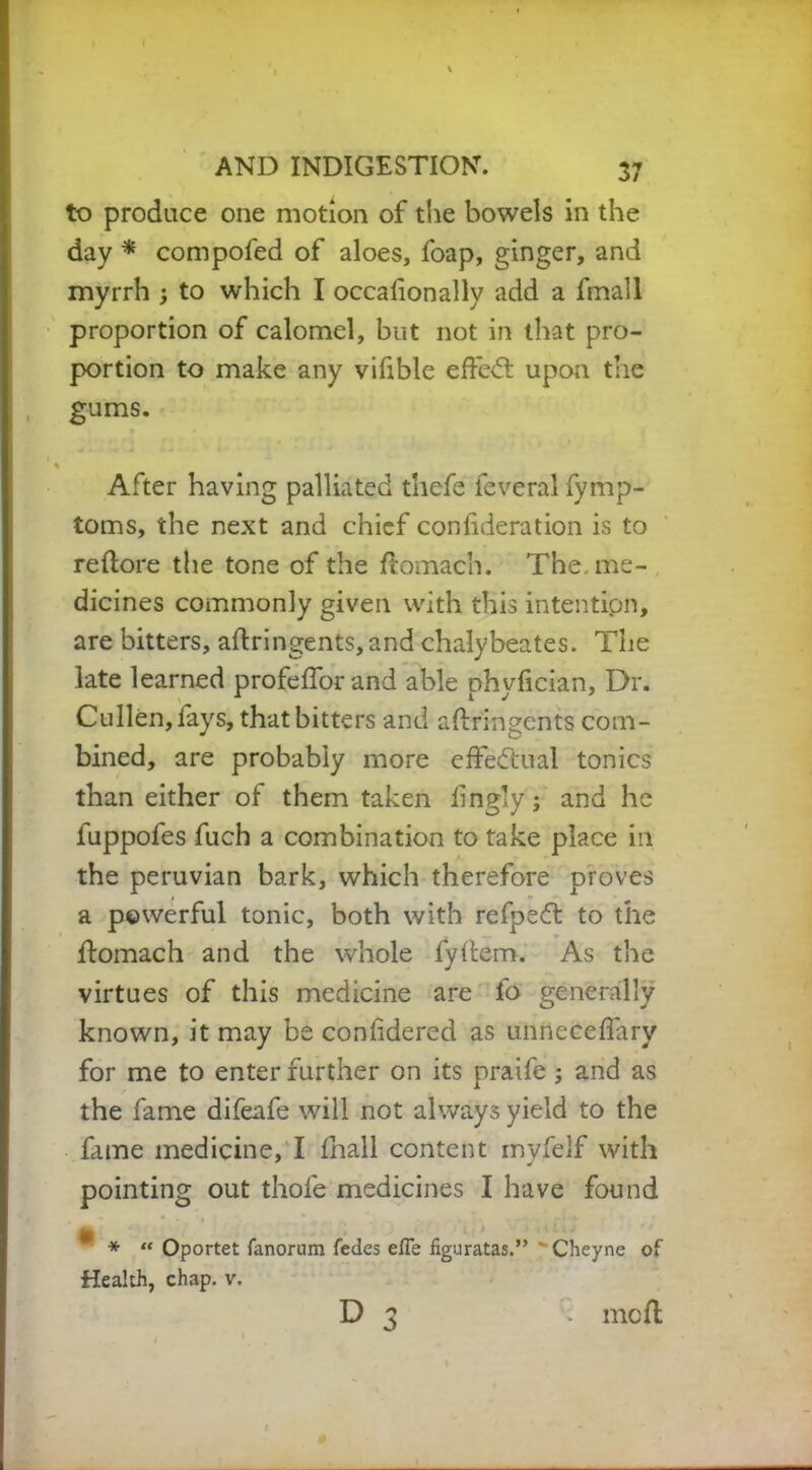 to produce one motion of the bowels in the day * compofed of aloes, foap, ginger, and myrrh to which I occalionally add a fmall proportion of calomel, but not in that pro- portion to make any vifible efte<5t upon the gums. After having palliated thefe feveral fymp- toms, the next and chief confideration is to reftore the tone of the ftomach. The me- dicines commonly given with this intention, are bitters, aflringents, and chalybeates. The late learned profelforand able ohyfician, Dr. Cullen, lays, that bitters and aftringents com- bined, are probably more effectual tonics than either of them taken lingly; and he fuppofes fuch a combination to take place ill the peruvian bark, which therefore proves a powerful tonic, both with refpeft to the ftomach and the whole fyllem. As the virtues of this medicine are fo generally known, it may be conlidered as unneceflary for me to enter further on its praife ; and as the fame difeafe will not always yield to the fame medicine, I fhall content myfelf with pointing out thole medicines I have found £ *  Oportet fanorum fedes effe figuratas.”  Cheyne of Health, chap. v. D 3 . moll