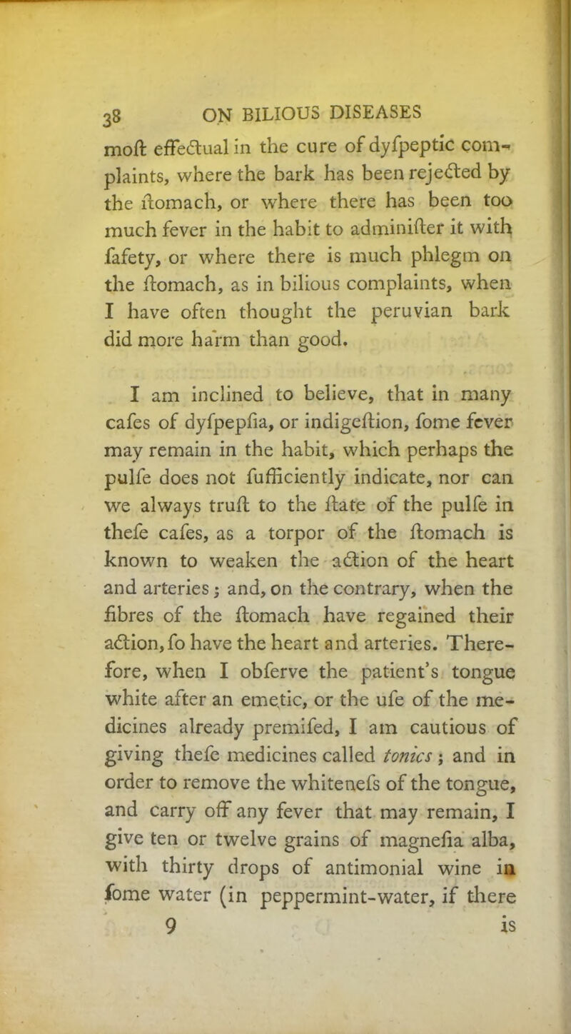 moft effectual in the cure of dyfpeptic com- plaints, where the bark has been rejected by the ftomach, or where there has been too much fever in the habit to adminifter it with fafety, or where there is much phlegm on the ftomach, as in bilious complaints, when I have often thought the peruvian bark did more harm than good. I am inclined to believe, that in many cafes of dyfpepfia, or indigeftion, fome fever may remain in the habit, which perhaps the pulfe does not fufficiently indicate, nor can we always truft to the hate of the pulfe in thefe cafes, as a torpor of the ftomach is known to weaken the adion of the heart and arteries; and, on the contrary, when the fibres of the ftomach have regained their addon,fo have the heart and arteries. There- fore, when I obferve the patient’s tongue white after an emetic, or the ufe of the me- dicines already premifed, I am cautious of giving thefe medicines called tonics ; and in order to remove the whitenefs of the tongue, and carry off any fever that may remain, I give ten or twelve grains of magnefia alba, with thirty drops of antimonial wine in fome water (in peppermint-water, if there 9 is