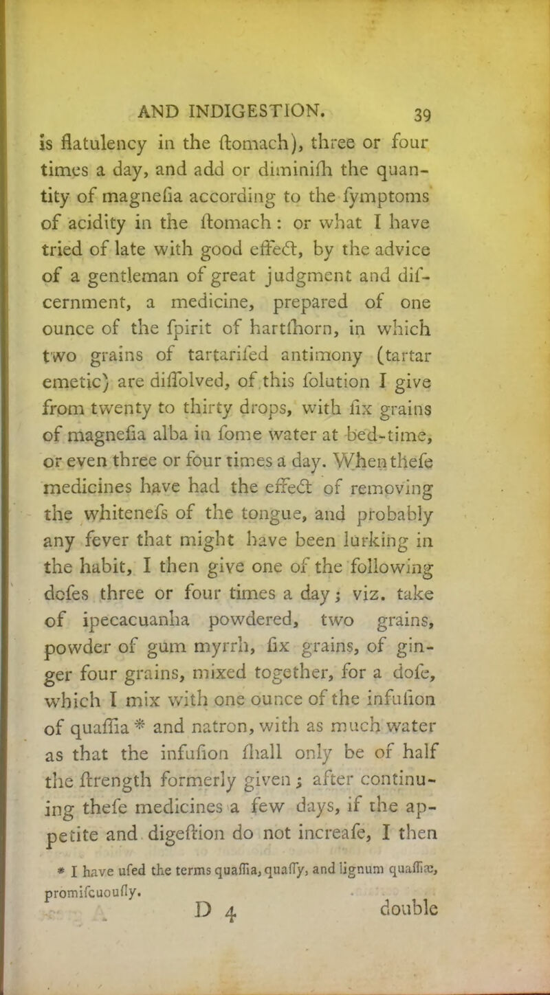 is flatulency in the flomach), three or four times a day, and add or diminifh the quan- tity of magnefia according to the fymptoms of acidity in the flomach : or what I have tried of late with good efledt, by the advice of a gentleman of great judgment and dif- cernment, a medicine, prepared of one ounce of the fpirit of hartfhorn, in which two grains of tartarifed antimony (tartar emetic) are diflolved, of this folution I give from twenty to thirty drops, with fix grains of magnefia alba in fome water at bed-time, or even three or four times a day. Whenthefe medicines have had the efredt of removing the whitenefs of the tongue, and probably any fever that might have been lurking in the habit, I then give one of the following defes three or four times a day; viz. take of ipecacuanha powdered, two grains, powder of gum myrrh, fix grains, of gin- ger four grains, mixed together, for a dole, which I mix with one ounce of the infulion of quaflia* and natron, with as much water as that the infufion fliall only be of half the ftrength formerly given ; after continu- ing thefe medicines a few days, if the ap- petite and digeftion do not increafe, I then * I have ufed the terms quafliaiquafly, and lignum quaffire, promifcuoufiy. D 4 double