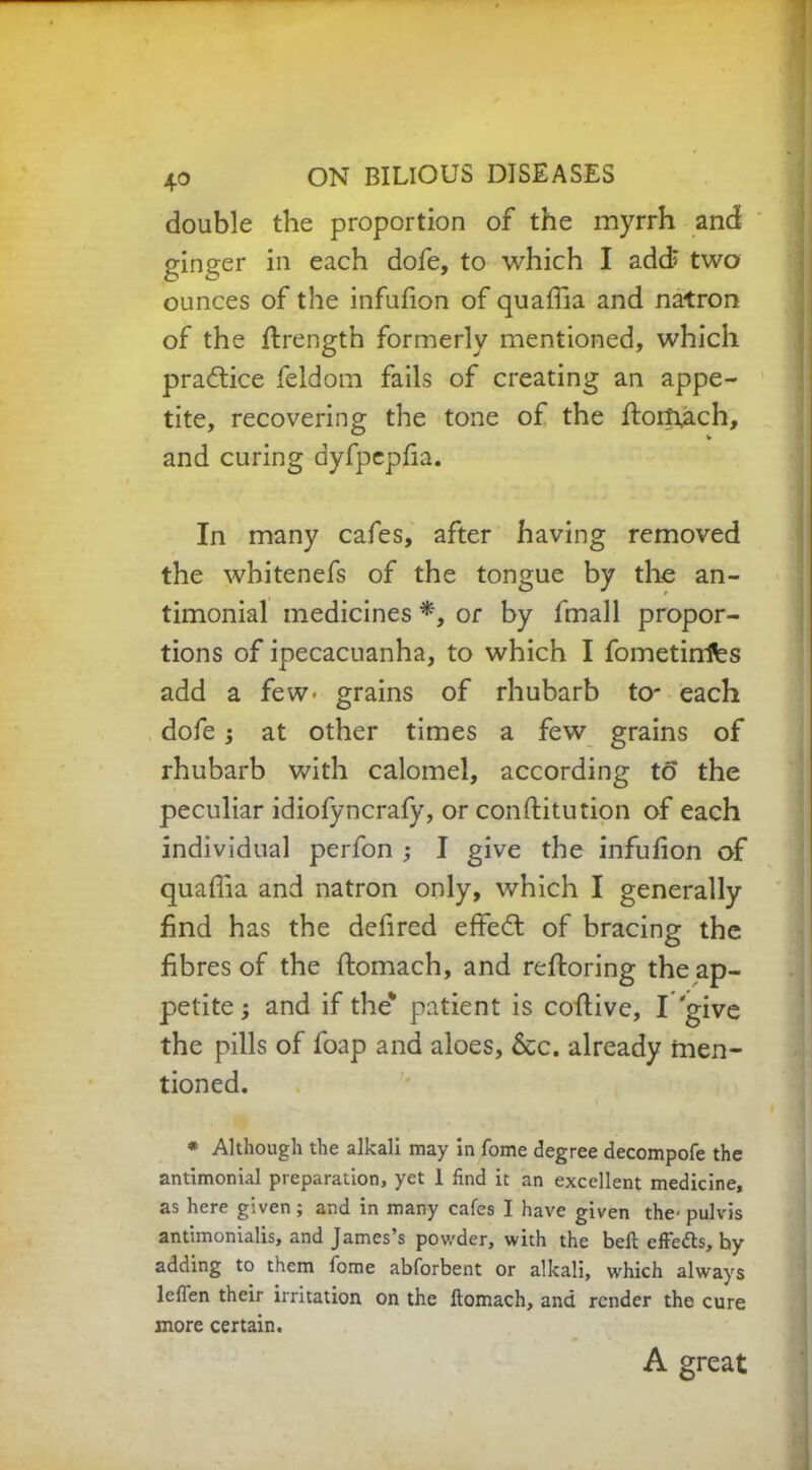 double the proportion of the myrrh and ginger in each dofe, to which I add; two ounces of the infufion of quaffia and natron of the ftrength formerly mentioned, which practice feldom fails of creating an appe- tite, recovering the tone of the ftorffiich, and curing dyfpepfia. In many cafes, after having removed the whitenefs of the tongue by the an- timonial medicines *, or by fmall propor- tions of ipecacuanha, to which I fometinifes add a few- grains of rhubarb to- each dofe; at other times a few grains of rhubarb with calomel, according to the peculiar idiofyncrafy, or constitution of each individual perfon ,• I give the infufion of quaffia and natron only, which I generally find has the defired effedt of bracing the fibres of the Stomach, and restoring the ap- petite $ and if the* patient is coftive, I give the pills of foap and aloes, &c. already men- tioned. * Although the alkali may in fome degree decompofe the antimonial preparation, yet 1 find it an excellent medicine, as here given; and in many cafes I have given the- pulvis antimonialis, and James’s pov/der, with the bell effedts, by adding to them fome abforbent or alkali, which always leflen their irritation on the ftomach, and render the cure more certain. A great