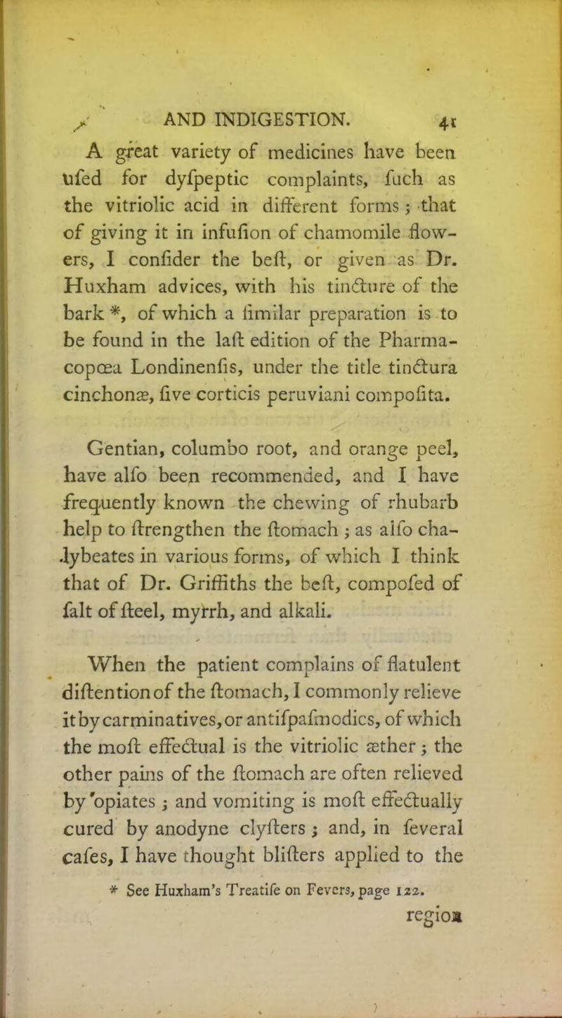 4t A great variety of medicines have been tifed for dyfpeptic complaints, fuch as the vitriolic acid in different forms ; that of giving it in infufion of chamomile flow- ers, I confider the beff, or given as Dr. Huxham advices, with his tindture of the bark *, of which a limilar preparation is to be found in the laft edition of the Pharma- copoea Londinenfis, under the title tindtura cinchonas, five corticis peruviani compoflta. Gentian, columbo root, and orange peel, have alfo been recommended, and I have frequently known the chewing of rhubarb help to ffrengthen the ftomach ; as aifo cha- .lybeates in various forms, of which I think that of Dr. Griffiths the beft, compofed of fait of ffeel, myrrh, and alkali. * When the patient complains of flatulent diftentionof the ftomach, I commonly relieve it by carminatives, or antifpafmodics, of which the moft effectual is the vitriolic aether; the other pains of the ftomach are often relieved by'opiates; and vomiting is moft effectually cured by anodyne clyfters ; and, in feveral cafes, I have thought blifters applied to the * See Huxham’s Treatife on Fevers, page 122. reffioa