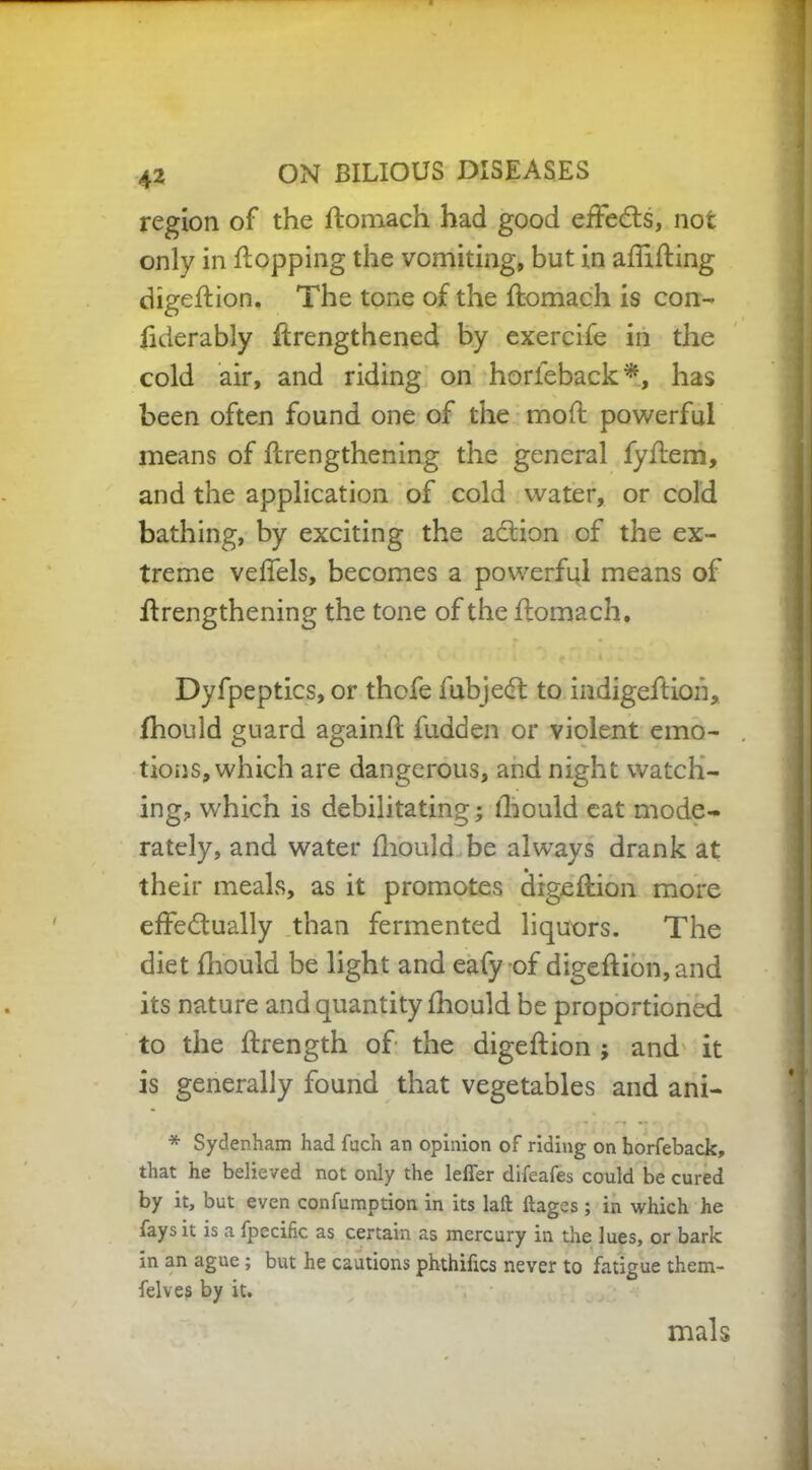 ■ 42 ON BILIOUS DISEASES region of the ftomach had good effects, not only in flopping the vomiting, but in affifting digeflion. The tone of the ftomach is con- fiderably ftrengthened by exercife in the cold air, and riding on horieback*, has been often found one of the moft powerful means of ftrengthening the general fyftem, and the application of cold water, or cold bathing, by exciting the aCtion of the ex- treme veffels, becomes a powerful means of ftrengthening the tone of the ftomach. Dyfpeptics, or thofe fubjeCt to indigeftioii, fhould guard againft fudden or violent emo- tions, which are dangerous, and night watch- ing, which is debilitating; fhould eat mode- rately, and water fhould be always drank at their meals, as it promotes digeflion more effectually than fermented liquors. The diet fhould be light and eafy of digeflion, and its nature and quantity fhould be proportioned to the ftrength of the digeflion ; and it is generally found that vegetables and ani- * Sydenham had fuch an opinion of riding on horfeback, that he believed not only the letter difeafes could be cured by it, but even confumption in its laft llages; in which he fays it is a fpecific as certain as mercury in the lues, or bark in an ague; but he cautions phthiftcs never to fatigue them- felves by it. mals