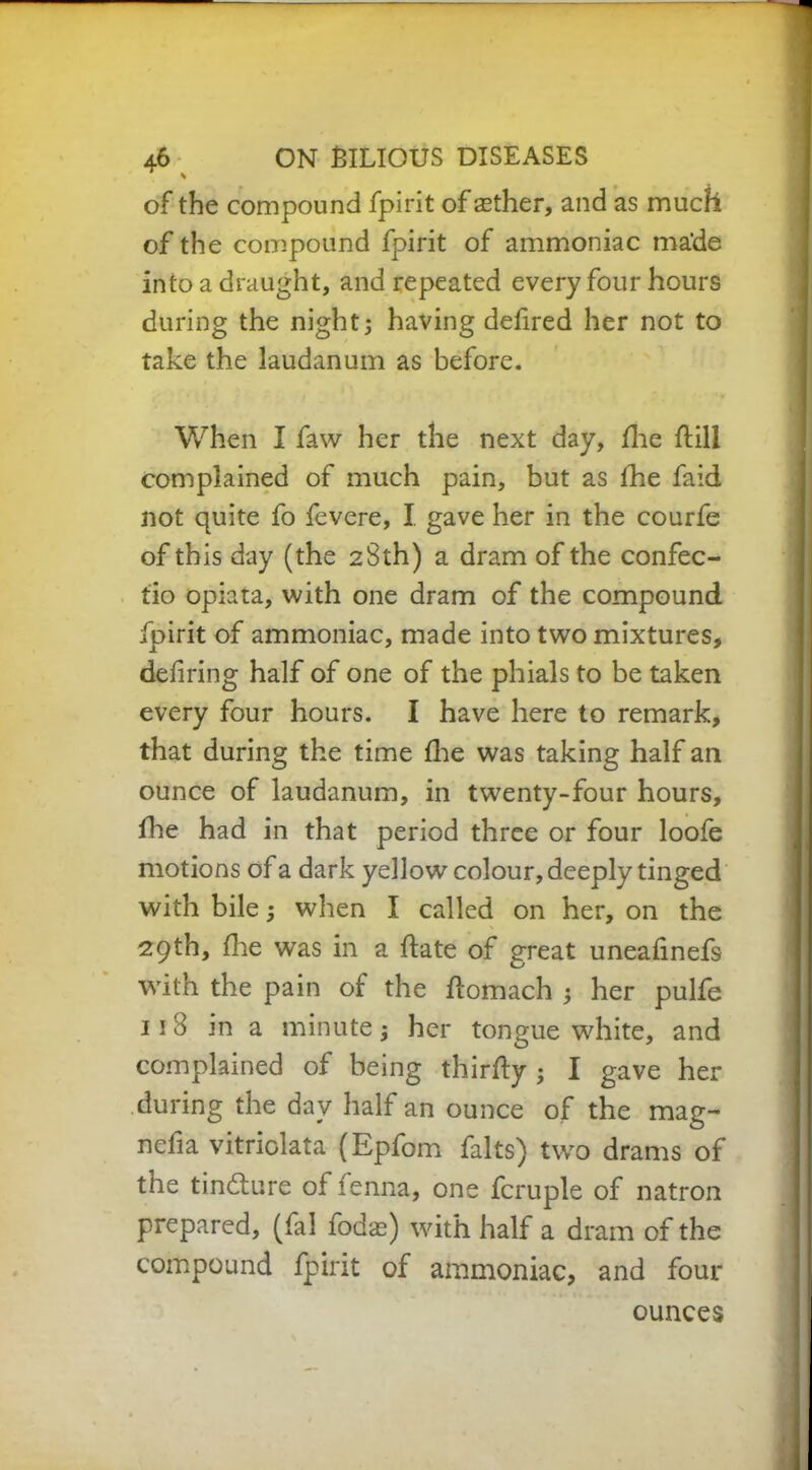 of the compound fpirit of aether, and as much of the compound fpirit of ammoniac ma'de into a draught, and repeated every four hours during the night; having defired her not to take the laudanum as before. When I faw her the next day, fhe dill complained of much pain, but as fhe faid not quite fo fevere, I. gave her in the courfe of this day (the 28th) a dram of the confec- tio opiata, with one dram of the compound fpirit of ammoniac, made into two mixtures, defiring half of one of the phials to be taken every four hours. I have here to remark, that during the time fhe was taking half an ounce of laudanum, in twenty-four hours, fhe had in that period three or four loofe motions of a dark yellow colour, deeply tinged with bile; when I called on her, on the 29th, fhe was in a date of great uneafinefs with the pain of the domach ; her pulfe 11 8 in a minute; her tongue white, and complained of being thirdy ; I gave her during the day half an ounce of the mag- nefia vitriolata (Epfom falts) two drams of the tincdure of fenna, one fcruple of natron prepared, (fal fodas) with half a dram of the compound fpirit of ammoniac, and four ounces