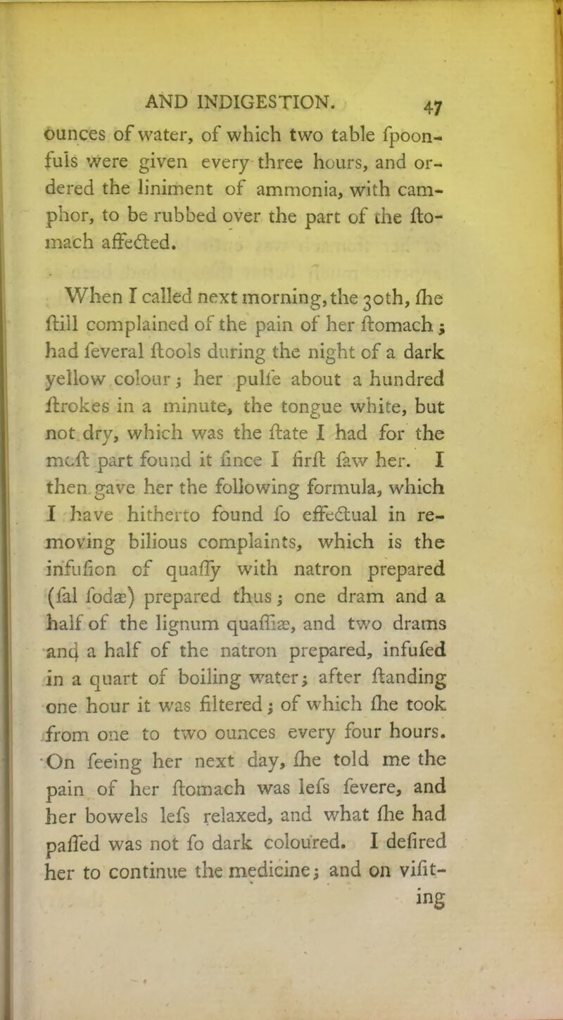 ounces of water, of which two table fpoon- fuis were given every three hours, and or- dered the liniment of ammonia, with cam- phor, to be rubbed over the part of the fto- mach affedted. When I called next morning, the 30th, fhe ftill complained of the pain of her ftomach; had feveral floois during the night of a dark yellow colour; her pull'e about a hundred itrokes in a minute, the tongue white, but not dry, which was the hate I had for the mcft part found it fmce I firfl faw her. I then gave her the following formula, which I have hitherto found fo effectual in re- moving bilious complaints, which is the irifufion of quafTy with natron prepared (fal fodas) prepared thus; one dram and a half of the lignum quaffias, and two drams and a half of the natron prepared, infufed in a quart of boiling water; after handing one hour it was filtered; of which file took from one to two ounces every four hours. On feeing her next day, fhe told me the pain of her fiomach was lefs fevere, and her bowels lefs relaxed, and what fhe had pafied was not fo dark coloured. I defired her to continue the medicine; and on vifit- ing