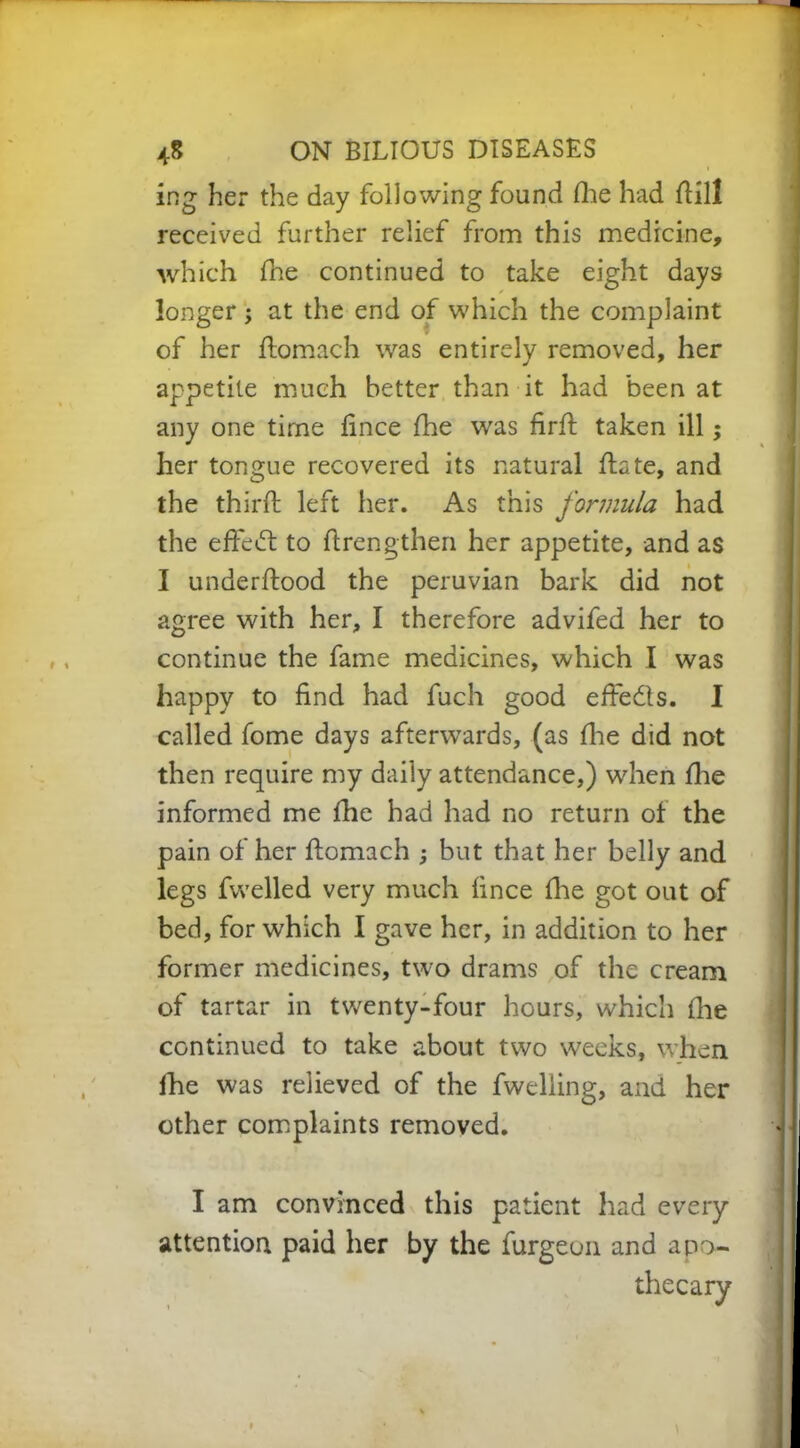 ing her the day following found fhe had Hill received further relief from this medicine, which flie continued to take eight days longer; at the end of which the complaint of her flomach was entirely removed, her appetite much better than it had been at any one time lince fhe was firft taken ill; her tongue recovered its natural date, and the thirfl: left her. As this formula had the effeft to flrengthen her appetite, and as I underftood the peruvian bark did not agree with her, I therefore advifed her to continue the fame medicines, which I was happy to find had fuch good effects. I called fome days afterwards, (as fine did not then require my daily attendance,) when fhe informed me fhe had had no return of the pain of her flomach ; but that her belly and legs fwelled very much fince fhe got out of bed, for which I gave her, in addition to her former medicines, two drams of the cream of tartar in twenty-four hours, which fhe continued to take about two weeks, when fhe was relieved of the fwelling, and her other complaints removed. I am convinced this patient had every attention paid her by the furgeon and apo~