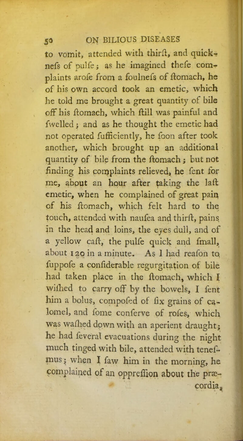 to vomit, attended with third, and quick- nefs of pulfe; as he imagined thefe com- plaints arofe from a foulnefs of domach, he of his own accord took an emetic, which he told me brought a great quantity of bile off his domach, which dill was painful and fwelled 5 and as he thought the emetic had not operated diffidently, he foon after took another, which brought up an additional quantity of bile from the domach; but not finding his complaints relieved, he fent for me, about an hour after taking the lad emetic, when he complained of great paiq of his domach, which felt hard to the touch, attended with naufea and third, pains in the head and loins, the eyes dull, and of a yellow cad, the pulfe quick and fmall, about 120 in a minute. As 1 had reafon to, fuppofe a confiderable regurgitation of bile had taken place in the domach, which I wilhed to carry off by the bowels, I fent him a bolus, compofed of fix grains of ca- lomel, and fome conferve of rofes, which was waihed down with an aperient draught; he had feveral evacuations during the night much tinged with bile, attended with tened mus; when I faw him in the morning, he complained of an opprefiion about the prae- cordia,