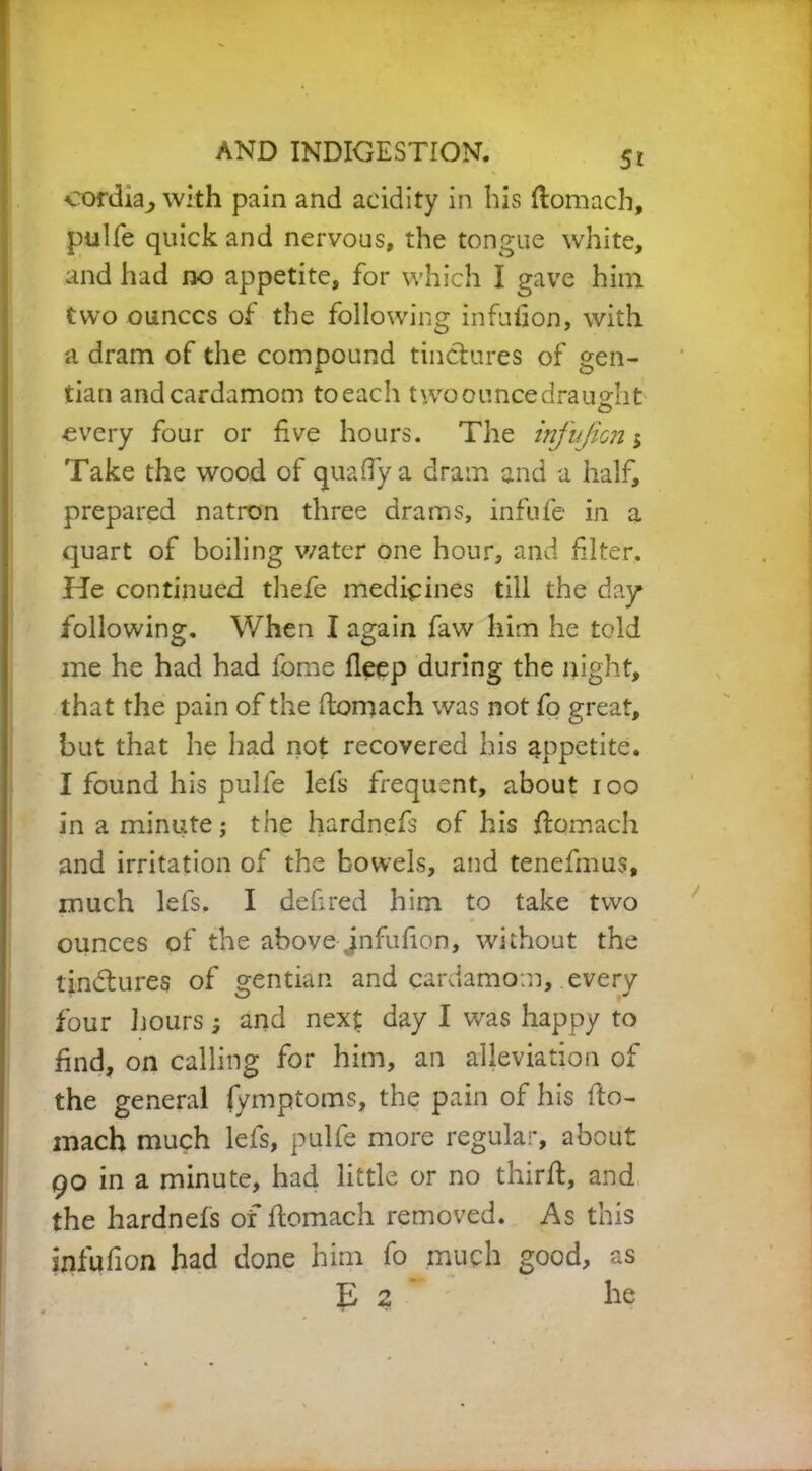 oordia^ with pain and acidity in his flomach, pulfe quick and nervous, the tongue white, and had no appetite, for which I gave him two ounces of the following infulion, with a dram of the compound tinctures of gen- tian and cardamom toeach two ounce draught every four or five hours. The infujicn > Take the wood of quafiya dram and a half, prepared natron three drams, infufe in a quart of boiling water one hour, and filter. He continued thefe medicines till the day following. When I again faw him he told me he had had lome deep during the night, that the pain of the ftomach was not fo great, but that he had not recovered his appetite. I found his pulle lefs frequent, about too in a minute; the hardnefs of his ftomach and irritation of the bowels, and tenefmus, much lefs. I defired him to take two ounces of the above jnfufion, without the tindlures of gentian and cardamom, every four hours 3 and next day I was happy to find, on calling for him, an alleviation of the general fymptoms, the pain of his fto- mach much lefs, pulfe more regular, about 90 in a minute, had little or no third, and the hardnefs of ftomach removed. As this infufion had done him fo much good, as E 2 he