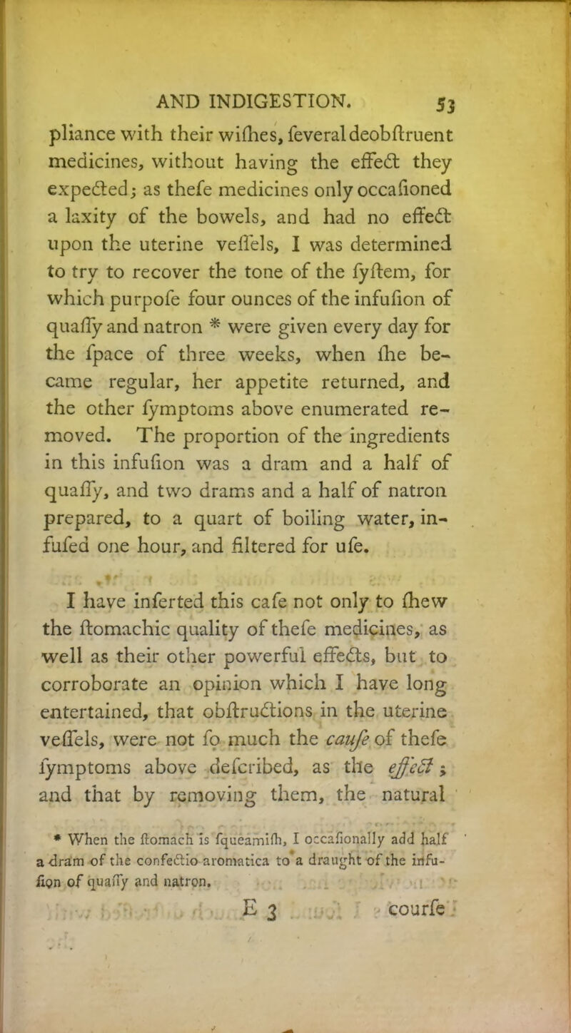 pliance with their wifhes, feveraldeobftruent medicines, without having the effedt they expedted; as thefe medicines only occafioned a laxity of the bowels, and had no effedt upon the uterine veffels, I was determined to try to recover the tone of the fyffem, for which purpofe four ounces of the infufion of quafiy and natron * were given every day for the fpace of three weeks, when ihe be- came regular, her appetite returned, and the other lymptoms above enumerated re- moved. The proportion of the ingredients in this infufion was a dram and a half of quaffy, and two drams and a half of natron prepared, to a quart of boiling water, in- fufed one hour, and filtered for ufe. •try. 1 h m - z. I have inferted this cafe not only to (hew the ftomachic quality of thefe medicines, as well as their other powerful effedts, but to corroborate an opinion which I have long entertained, that obftrudtions in the uterine veffels, were not fo much the caufe of thefe lymptoms above defcribed, as the eff 'eEl» and that by removing them, the natural * When the ftomach is fqueamifh, I occafionally add half a dram of the confe&io aromatica to a draught of the irtfu- lion of quaiTy and natron. E 3 courfe