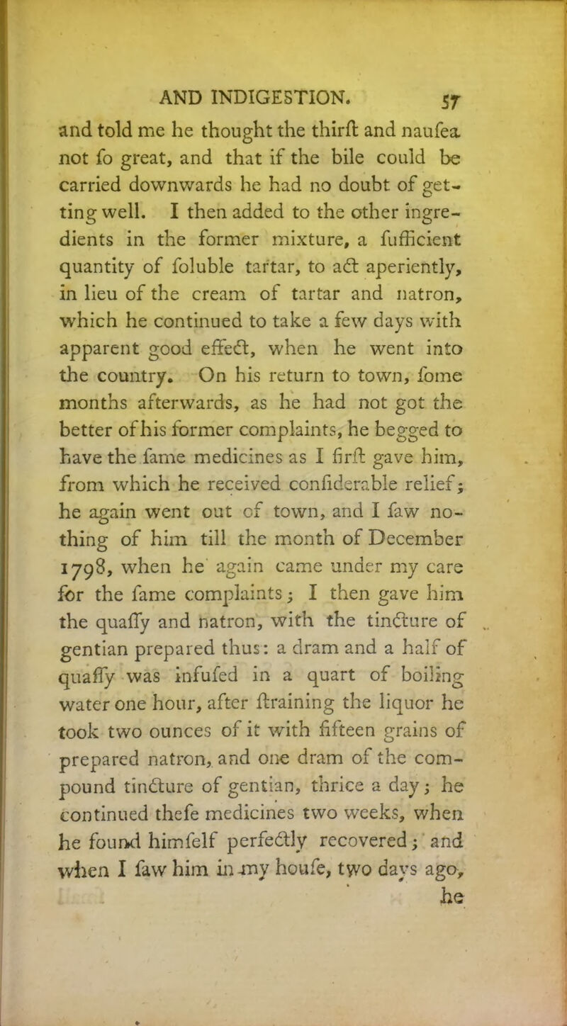 and told me he thought the third; and naufea. not fo great, and that if the bile could be carried downwards he had no doubt of get- ting well. I then added to the other ingre- dients in the former mixture, a fufficient quantity of foluble tartar, to ad: aperiently, in lieu of the cream of tartar and natron, which he continued to take a few days with apparent good effed, when he went into the country. On his return to town, lome months afterwards, as he had not got the better of his former complaints, he begged to have the fame medicines as I fird gave him, from which he received confiderable relief; he again went out of town, and I faw no- thing of him till the month of December 1798, when he again came under my care for the fame complaints; I then gave him the quafly and natron, with the tindure of gentian prepared thus: a dram and a half of quafly was infufed in a quart of boiling water one hour, after draining the liquor he took two ounces of it with fifteen grains of prepared natron, and one dram of the com- pound tindure of gentian, thrice a day; he continued thefe medicines two weeks, when he found himfelf perfedly recovered; and when I faw him in-my houfe, two days ago, he