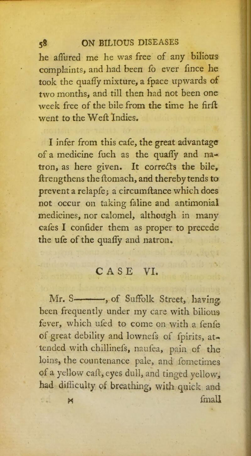 he affured me he was free of any bilious complaints, and had been fo ever fince he took the quaffy mixture, a fpace upwards of two months, and till then had not been one week free of the bile from the time he firft went to the Weft Indies. I infer from this cafe, the great advantage of a medicine fuch as the quaffy and na- tron, as here given. It corrects the bile, ftrengthens theftomach, and thereby tends to prevent a relapfe j a circumftance which does not occur on taking faline and antimonial medicines, nor calomel, although in many cafes I confider them as proper to precede the ufe of the quaffy and natron. 4» CASE VI. Mr. S of Suffolk Street, having. been frequently under my care with bilious fever, which ufed to come on with a fenfe of great debility and lownefs of fpirits, at- tended with chillinefs, naufea, pain of the loins, the countenance pale, and fcmetimes of a yellow caft,eyes dull, and tinged yellow, had difficulty of breathing, with quick and * fmall