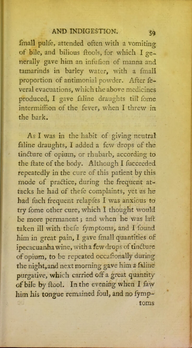 fmall pulfe, attended often with a vomiting of bile, and bilious ftools, for which I ge- nerally gave him an infulion of manna and tamarinds in barley water, with a fmall proportion of antimonial powder. After fe- veral evacuations, which the above medicines produced, I gave faline draughts till fome intermiffion of the fever, when I threw in the bark. As I was in the habit of giving neutral faline draughts, I added a few drops of the iindure of opium, or rhubarb, according to the date of the body. Although I fucceeded repeatedly in the cure of this patient by this mode of pradice, during the frequent at- tacks he had of thefe complaints, yet as he had fuch frequent relapfes I was anxious to try fome other cure, which I thought would be more permanent *, and when he was laffc taken ill with thefe fymptoms,. and I found him in great pain, I gave fmall quantities of ipecacuanha wine, with a few drops of tindure of opium, to be repeated occaf onally during the night,and next morning gave him a faline purgative, which carried od a great quantity of bile by ftool. In the evening when I faw him his tongue remained foul, and no fymp- toms