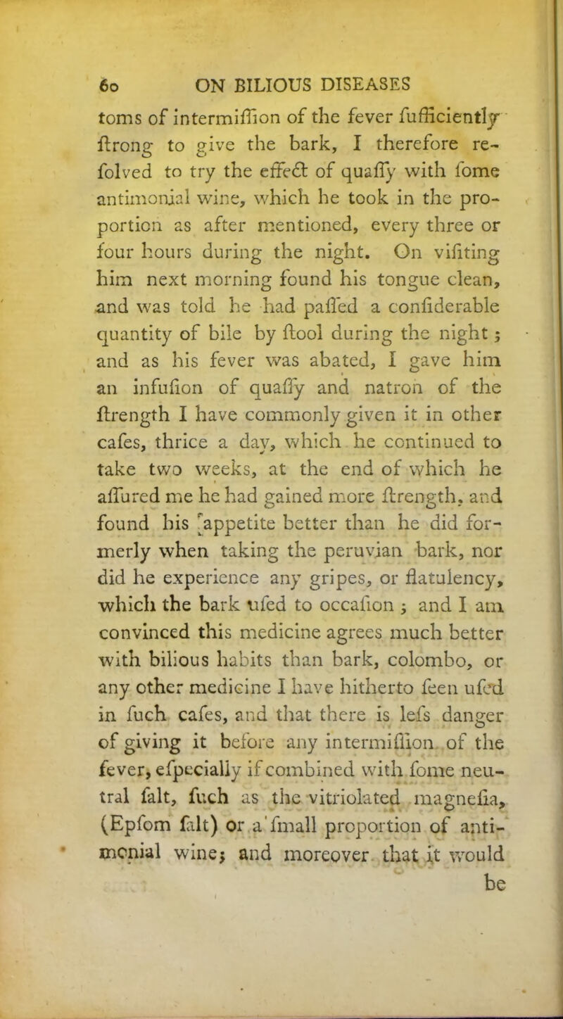 toms of intermiflion of the fever fufficiently ffrong to give the bark, I therefore re- folved to try the effedt of quafly with lome antimonial wine, which he took in the pro- portion as after mentioned, every three or four hours during the night. On viflting him next morning found his tongue clean, and was told he had pafled a confiderable quantity of bile by flool during the night ; and as his fever was abated, I gave him an infulion of quaffy and natron of the ffrength I have commonly given it in other cafes, thrice a day, which he continued to take two weeks, at the end of which he allured me he had gained more ffrength. and found his ^appetite better than he did for- merly when taking the peruvian bark, nor did he experience any gripes, or flatulency, which the bark ufed to occafion ; and I am convinced this medicine agrees much better with bilious habits than bark, Colombo, or any other medicine I have hitherto feen ufed in fuch cafes, and that there is lefs danger of giving it before any intermifiion of the fever, efpccialiy if combined with fome neu- tral fait, fuch as the vitriolated magndia, (Epfom fait) or a’fmall proportion of anti- mcnial wine; and moreover that it would