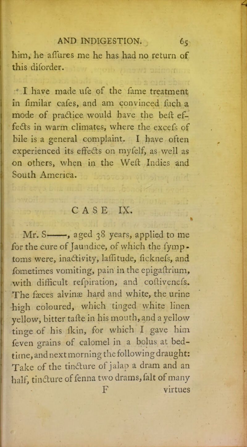 4 AND INDIGESTION. 65 him, he allures me he has had no return of this diforder. I have made ufe of the fame treatment in fimilar cales, and am convinced fuch a mode of practice would have the bed: ef- fects in warm climates, where the excefs of bile is a general complaint. I have often experienced its effects on myfelf, as well as on others, when in the Weft Indies and ) South America. C A S E IX. ; ' 1 Mr. S , aged 38 years, applied to me for the cure of Jaundice, of which the fymp- toms were, inactivity, laffitude, ficknefs, and fometimes vomiting, pain in the epigaftrium, with difficult refpiration, and coftivenefs. The faeces alvinae hard and white, the urine high coloured, which tinged white linen | yellow, bitter tafle in his mouth, and a yellow tinge of his fkin, for which I gave him feven grains of calomel in a bolus at bed- time, and next morning the following draught: Take of the tinCture of jalap a dram and an half, tinCture of fenna two drams, fait of many F virtues