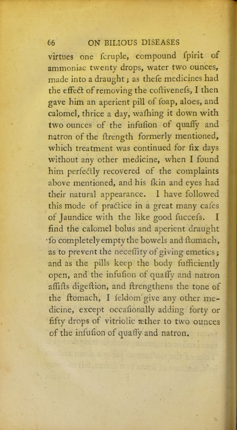 virtues one fcruple, compound fpirit of ammoniac twenty drops, water two ounces, made into a draught; as thefe medicines had the effect of removing the coflivenefs, I then gave him an aperient pill of foap, aloes, and calomel, thrice a day, wafhing it down with two ounces of the infulion of quaffy and natron of the flrength formerly mentioned, which treatment was continued for fix days without any other medicine, when I found him perfectly recovered of the complaints above mentioned, and his fkin and eyes had their natural appearance. I have followed this mode of practice in a great many cafes of Jaundice with the like good fuccefs. I find the calomel bolus and aperient draught 'fo completely empty the bowels and flomach, as to prevent the neceflity of giving emetics; and as the pills keep the body fufficiently open, and the infufion of quaff/ and natron afliils digeflion, and flrengthens the tone of the flomach, I leldom give any other me- dicine, except occafionally adding forty or fifty drops of vitriolic aether to two ounces of the infufion of quafiy and natron.