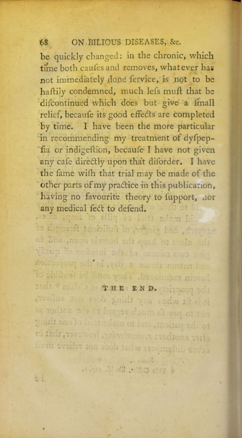 be quickly changed: in the chronic, which time both caufes and removes, whatever has \ i -’j ' not immediately done fervice, is not to be haftily condemned, much lefs mull that be difcontinued which does but give a fmall relief, becaufe its good effects are completed by time. I have been the more particular in recommending my treatment of dyfpep- lia or indigeftion, becaufe I have not given any cafe direcStly upon that diforder. I have the fame with that trial may be made of the other parts of my pradtice in this publication, having no favourite theory to fupport, nor any medical fedt to defend. THE END. .1