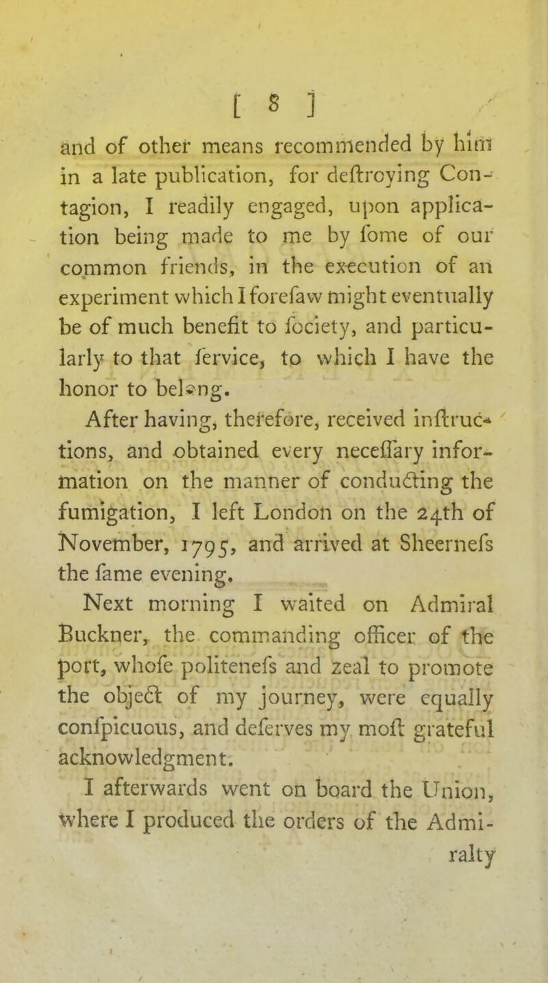 and of other means recommended by him in a late publication, for deftroying Con- tagion, I readily engaged, upon applica- tion being made to me by fome of our common friends, in the execution of an experiment which Iforefaw might eventually be of much benefit to fociety, and particu- larly to that fervice, to which I have the honor to belong. After having, therefore, received in ft rue* tions, and obtained every neceflary infor- mation on the manner of conducting the fumigation, I left London on the 24th of November, 1795, and arrived at Sheernefs the fame evening. Next morning I waited on Admiral Buckner, the commanding officer of the port, whofe politenefs and zeal to promote the objedt of my journey, were equally confpicuous, and deferves my molt grateful acknowledgment. I afterwards went on board the Union, where I produced the orders of the Admi- ralty