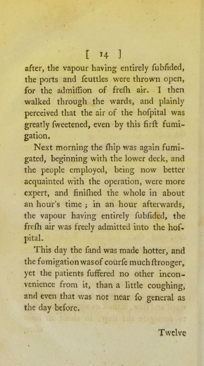 after, the vapour having entirely fubfided, the ports and fcuttles were thrown open, for the admiffion of frefh air. I then walked through the wards, and plainly perceived that the air of the hofpital was greatly fweetened, even by this firft fumi- gation. Next morning the fbip was again fumi- gated, beginning with the lower deck, and the people employed, being now better acquainted with the operation, were more expert, and finiflied the whole in about an hour’s time ; in an hour afterwards, the vapour having entirely fubfided, the frelh air was freely admitted into the hof- pital. This day the fand was made hotter, and the fumigation was of courfe muchftronger, yet the patients fuffered no other incon- venience from it, than a little coughing, and even that was not near fo general as the day before. T welve