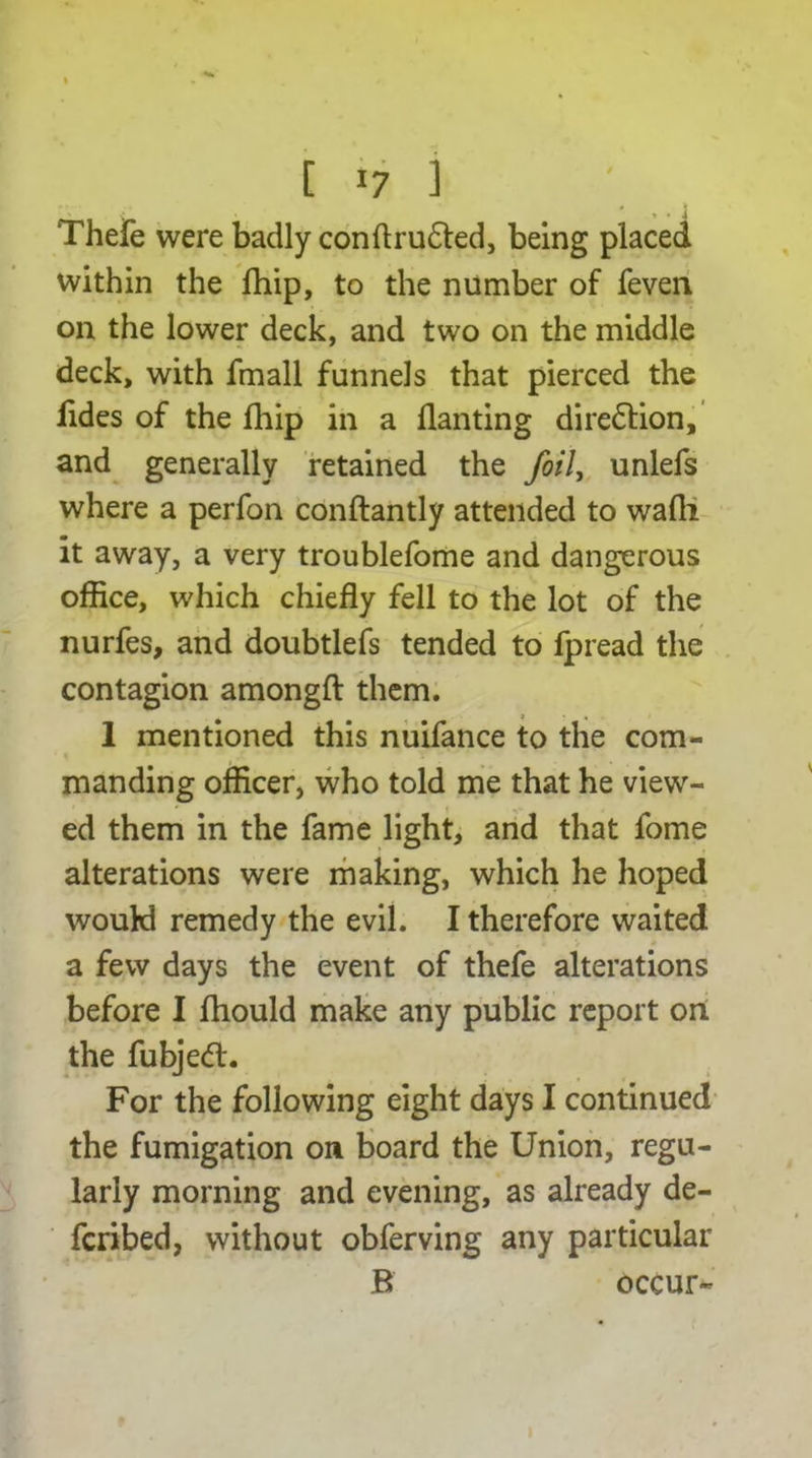 Thefe were badly conftrufted, being placed within the fhip, to the number of feven on the lower deck, and two on the middle deck, with fmall funnels that pierced the fides of the fhip in a flanting direction, and generally retained the foil, unlefs where a perfon conftantly attended to wafli it away, a very troublefome and dangerous office, which chiefly fell to the lot of the nurfes, and doubtlefs tended to fpread the contagion amongft them. 1 mentioned this nuifance to the com- manding officer, who told me that he view- ed them in the fame light, and that fome alterations were making, which he hoped would remedy the evil. I therefore waited a few days the event of thefe alterations before I fhould make any public report on the fubjetfl. For the following eight days I continued the fumigation on board the Union, regu- larly morning and evening, as already de- ferred, without obferving any particular B occur-