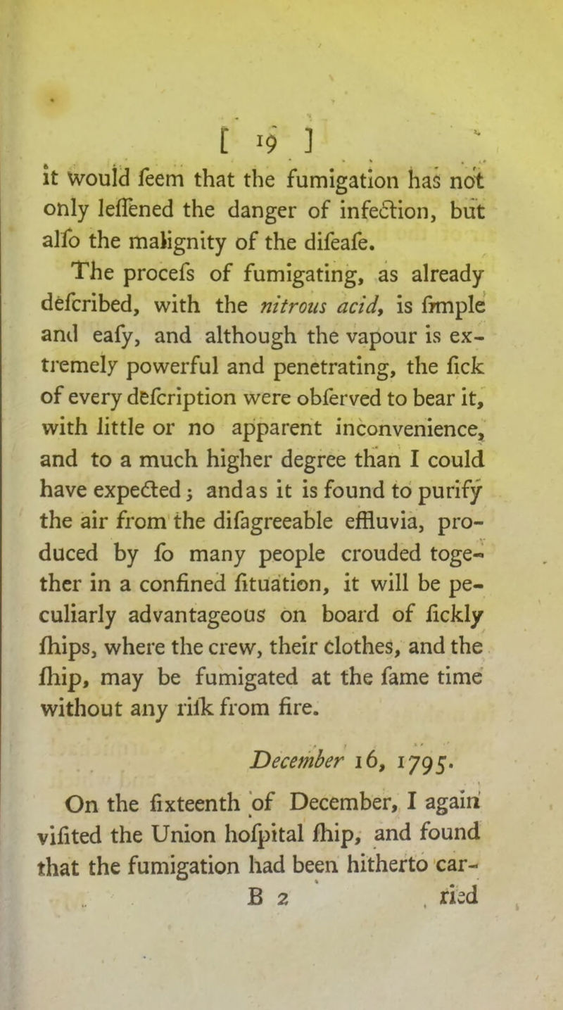 ft i; * * ' • it would feem that the fumigation has not only leflened the danger of infection, but alfo the malignity of the difeafe. The procefs of fumigating, as already defcribed, with the nitrons acid, is frmple and eafy, and although the vapour is ex- tremely powerful and penetrating, the fick of every defcription were obferved to bear it, with little or no apparent inconvenience, and to a much higher degree than I could have expeded j and as it is found to purify the air from the difagreeable effluvia, pro- duced by fo many people crouded toge- ther in a confined fituation, it will be pe- culiarly advantageous on board of lickly fhips, where the crew, their clothes, and the fhip, may be fumigated at the fame time without any riik from fire. • p i < ■ ’ December 16, 1795. • ’ \ On the fixteenth of December, I again vifited the Union hofpital fhip, and found that the fumigation had been hitherto car- B 2 , ried