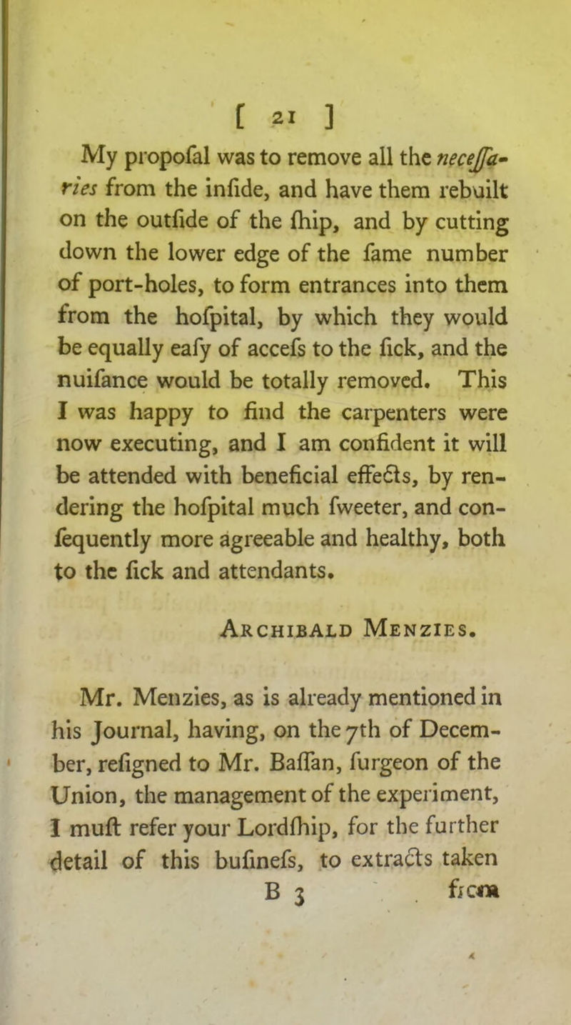 My propofal was to remove all the necejfa- ries from the in fide, and have them rebuilt on the outfide of the fhip, and by cutting down the lower edge of the fame number of port-holes, to form entrances into them from the hofpital, by which they would be equally eafy of accefs to the fick, and the nuifance would be totally removed. This I was happy to find the carpenters were now executing, and I am confident it will be attended with beneficial effedls, by ren- dering the hofpital much fweeter, and con- fequently more agreeable and healthy, both to the fick and attendants. Archibald Menzies. Mr. Menzies, as is already mentioned in his Journal, having, on the 7th of Decem- ber, refigned to Mr. Bafian, furgeon of the Union, the management of the experiment, I muff refer your Lordfhip, for the further detail of this bufinefs, to extracts taken B 3 f; cm*