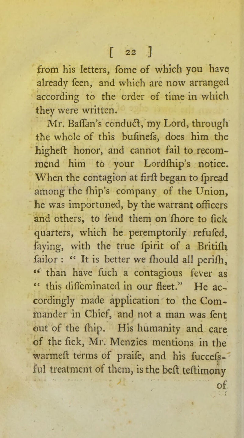 [ 22 ] from his letters, fome of which you have already feen, and which are now arranged according to the order of time in which they were written. Mr. BafTan’s ccnduft, my Lord, through the whole of this bufinefs, does him the higheft honor, and cannot fail to recom- mend him to your Lordfhip’s notice. When the contagion at firft began to Ipread among the fhip’s company of the Union, he was importuned, by the warrant officers and others, to fend them on fhore to fick quarters, which he peremptorily refufed, faying, with the true fpirit of a Britifh failor : ** It is better we ffiould all perifh, “ than have fuch a contagious fever as “ this difleminated in our fleet.” He ac- cordingly made application to the Com- mander in Chief, and not a man was fent out of the {hip. His humanity and care of the fick, Mr. Menzies mentions in the warmefl: terms of praife, and his fuccefs- ful treatment of them, is the belt teftimony r v ; *, * «• l I # I • * * • » .... . _ /