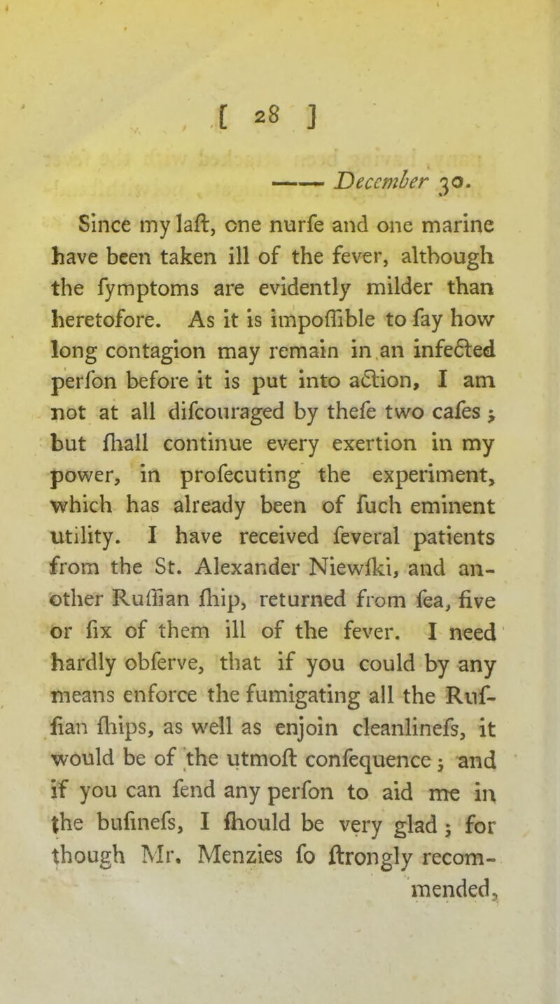 —— December 30. Since my laft, one nurfe and one marine have been taken ill of the fever, although the fymptoms are evidently milder than heretofore. As it is impoffible to fay how long contagion may remain in an infeffed perfon before it is put into adlion, I am not at all difeouraged by thefe two cafes > but {hall continue every exertion in my power, in profecuting the experiment, which has already been of fuch eminent utility. I have received feveral patients from the St. Alexander Niewfki, and an- other Ruffian fhip, returned from fea, five or fix of them ill of the fever. I need hardly obferve, that if you could by any means enforce the fumigating all the Ruf- fian {hips, as well as enjoin cleanlinefs, it would be of the utmoft confequence; and if you can fend any perfon to aid me in the bufinefs, I {hould be very glad ; for though Mr, Menzies fo ftrongly recom- mended,