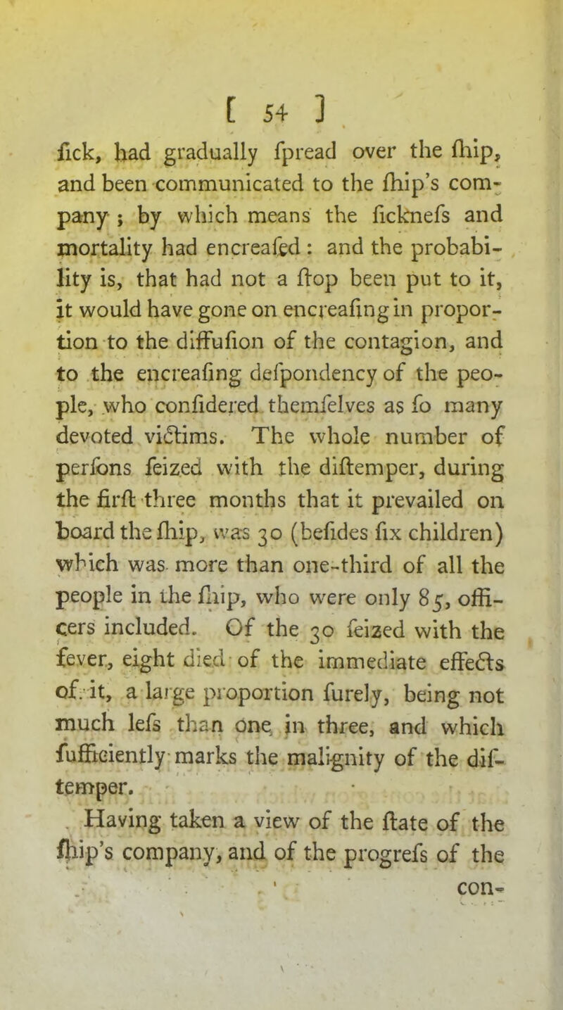 fick, had gradually fpread over the fhip, and been communicated to the {hip’s com* pany ; by which means the ficknefs and mortality had encreated : and the probabi- lity is, that had not a hop been put to it, it would have gone on encreafingin propor- tion to the diffufion of the contagion, and to the encreafing defpondency of the peo- ple, who confidered themfelves as fo many devoted victims. The whole number of perfons feized with the diftemper, during the firft three months that it prevailed on board the fhip, was 30 (befides fix children) which was more than one-third of all the people in ihe fhip, who wrere only 85, offi- cers included. Of the 30 feized with the fever, eight died of the immediate effedls of. it, a large proportion furely, being not much lefs than one in three, and which fuffieiently marks the malignity of the dif- temper. Having taken a view' of the ftate of the fliip’s company, and of the progrefs of the