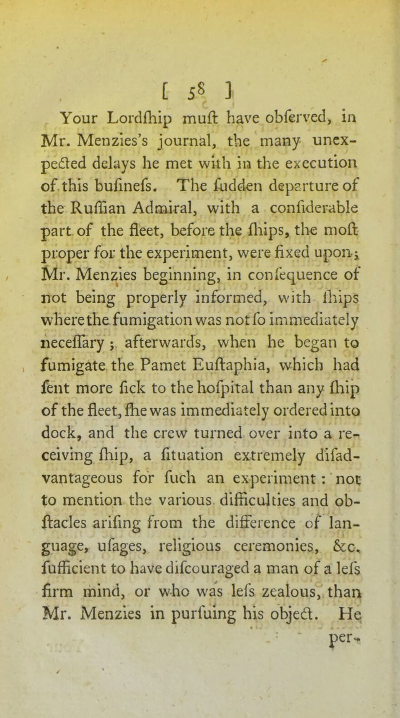 Your Lordfhip muft have obferved, in Mr. Menzies’s journal, the many unex- pected delays he met with in the execution of this bufinefs. The fudden departure of the Ruffian Admiral, with a confiderable part of the fleet, before the fliips, the mod proper for the experiment, were fixed upon-; Mr. Menzies beginning, in confequence of not being properly informed, with ihips where the fumigation was notfo immediately neceflary ; afterwards, when he began to fumigate the Pamet Euftaphia, which had fent more fick to the hofpital than any fhip of the fleet, fhe was immediately ordered into dock, and the crew turned over into a re- ceiving fhip, a fituation extremely difad- vantageous for fuch an experiment: not to mention the various difficulties and ob- ftacles arifing from the difference of lan- guage, ufages, religious ceremonies, &c, fufficient to have difcouraged a man of a lefs firm mind, or who was lefs zealous, than Mr. Menzies in purfuing his objed. He