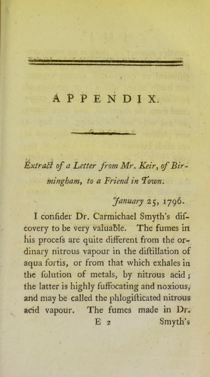 \ appendix. •• J ' . Extratt of a Letter from Mr. Keir, of Bir~ ?ningham, to a Friend in Fown. fanuary 25, 1796. I confider Dr. Carmichael Smyth’s dis- covery to be very valuable. The fumes irt his procefs are quite different from the or- dinary nitrous vapour in the diftillation of aqua fortis, or from that which exhales in the folution of metals, by nitrous acid the latter is highly fuffocating and noxious, and may be called the phlogifticated nitrous acid vapour. The fumes made in Dr.
