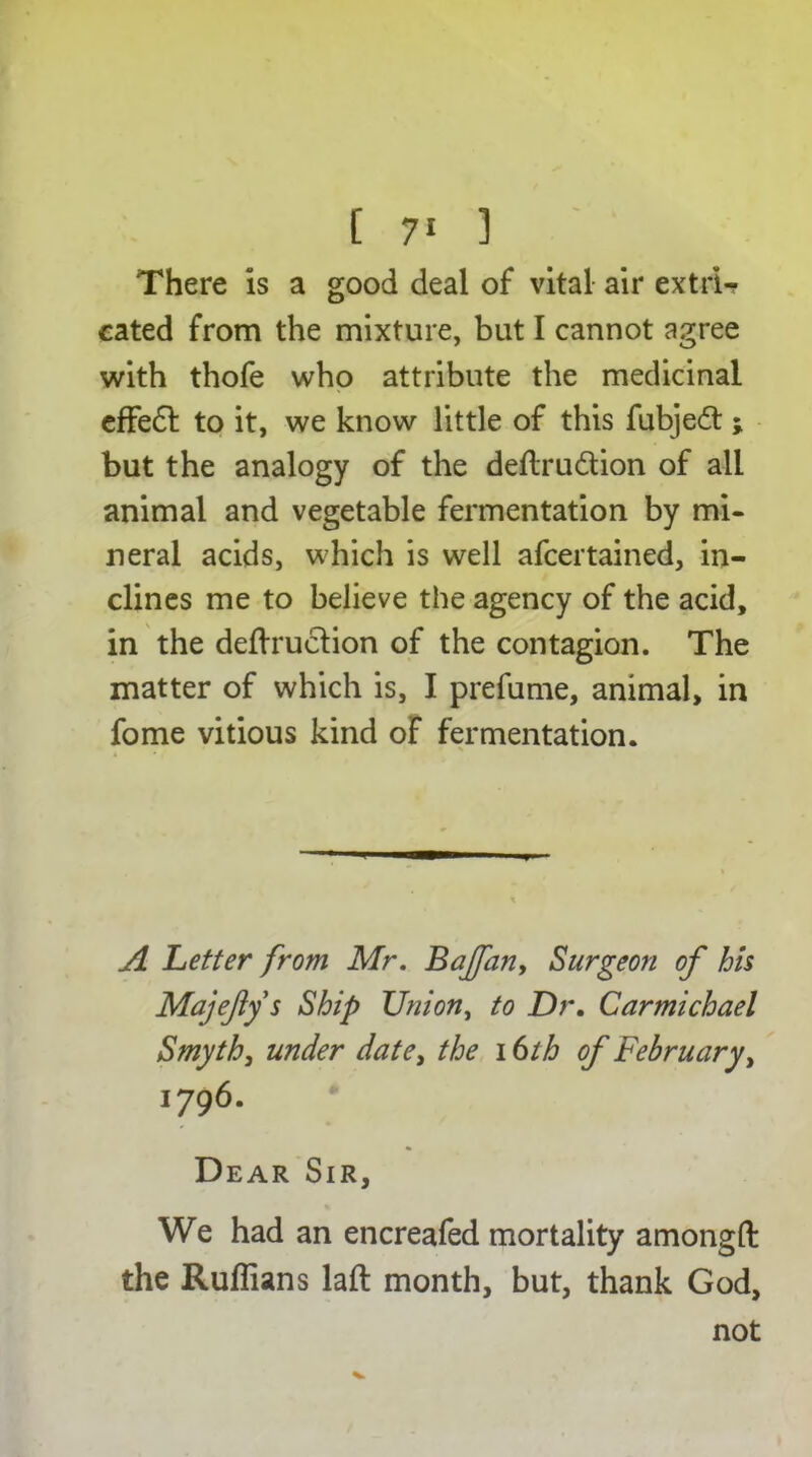 There is a good deal of vital air extrU cated from the mixture, but I cannot agree with thofe who attribute the medicinal effe£l to it, we know little of this fubjeft ; but the analogy of the deftru&ion of all animal and vegetable fermentation by mi- neral acids, which is well afcertained, in- clines me to believe the agency of the acid, in the deftruction of the contagion. The matter of which is, I prefume, animal, in fome vitious kind of fermentation. A Letter from Mr. Bajfan, Surgeon of his Majejiys Ship Union, to Dr. Carmichael Smyth, under date, the i6th of February, 1796. Dear Sir, We had an encreafed mortality amongft the Ruffians laft month, but, thank God, not