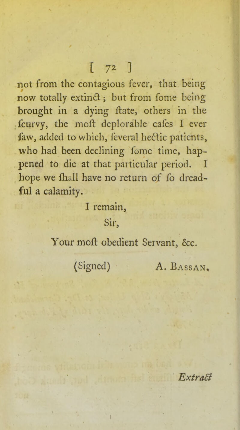 not from the contagious fever, that being now totally extinft; but from fome being brought in a dying Hate, others in the fcurvy, the moft deplorable cafes I ever faw, added to which, feveral he£tic patients, who had been declining fome time, hap- pened to die at that particular period. I hope we fhull have no return of fo dread- ful a calamity. I remain. Sir, Your moft obedient Servant, &c. (Signed) A. Bassan, Extratt