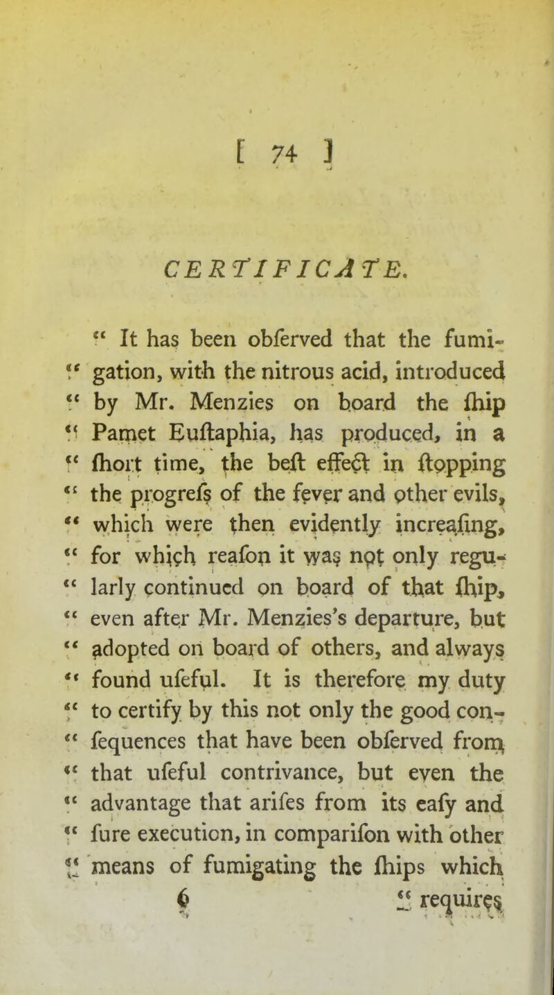 CERTIFICATE. “ It has been obferved that the fumi- *e gation, with the nitrous acid, introduced “ by Mr. Menzies on board the fhip V Pamet Euftaphia, has produced, in a “ Ihort time, the bell efFe6l in topping <£ the progrefs of the fever and other evils, t€ which were then evidently increafing, <c for whieh realbn it wa§ npt only regu- “ larly continued on board of that (hip, “ even after Mr. Menzies’s departure, but “ adopted on board of others, and always ** found ufeful. It is therefore my duty “ to certify by this not only the good con- “ fequences that have been obferved front il that ufeful contrivance, but even the “ advantage that arifes from its eafy and  fure execution, in comparifon with other  means of fumigating the fhips which * * • , « 6 “ requires