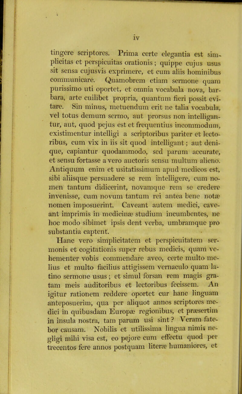 tingere scriptores. Prima certe elegantia est sim- plicitas et perspicuitas orationis ; quippe cujus usus sit sensa cujusvis exprimere, et cum aliis hominibus communicare. Quamobrem etiam sermone quam purissimo uti oportet, et omnia vocabula nova, bar- bara, arte cuilibet propria, quantum fieri possit evi- tare. Sin minus, metuendum erit ne talia voeabula. vel totus demum sermo, aut prorsus non intelligan- tur, aut, quod pejus est et frequentius incommodum, existimentur intelligi a scriptoribus pariter et lecto- ribus, cum vix in iis sit quod intelligant; aut deni- que, capiantur quodammodo, sed parum accurate, et sensu fortasse a vero auctoris sensu multum alieno, Antiquum enim et usitatissimum apud medicos est, sibi aliisque persuadere se rem intelligere, cum no- men tantum didicerint, novamque rem se credere invenisse, cum novum tantum rei antea bene nota? nomen imposuerint. Caveant autem medici, cave- ant imprimis in medicina? studium incumbentes, ne lioc modo sibimet ipsis dent verba, umbramque pro substantia captent. Hanc vero simplicitatem et perspicuitatem ser- monis et cogitationis super rebus medicis, quam ve- hementer vobis commendare aveo, certe multo me- lius et multo facilius attigissem vernaculo quam la- tino sermone usus; et simul forsan rem magis gra- tam meis auditoribus et lectoribus fecissem. An igitur rationem reddere oportet cur hanc linguam anteposuerim, qua per aliquot annos scriptores me- dici in quibusdam Europas regionibus, et pra?sertim in insula nostra, tam parum usi sint ? Veram fate- bor causam. Nobilis et utilissima lingua nimis ne- gligi milii visa est, eo pejore cum effectu quod per trecentos fere annos postquam literaa humaniores, et