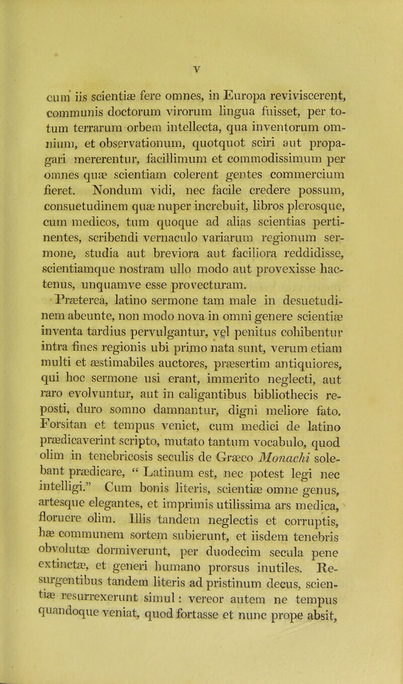 cum iis scientiae fere omnes, in Europa reviviscerent, communis doctorum virorum lingua fuisset, per to- tum terrarum orbem intellecta, qua inventorum om- nium, et observationum, quotquot sciri aut propa- gari mererentur, facillimum et commodissimum per omnes qua? scientiam colerent gentes commercium fieret. Nondum vidi, nec facile credere possum, consuetudinem quse nuper increbuit, libros plerosque, cum medicos, tum quoque ad alias scientias perti- nentes, scribendi vernaculo variarum regionum ser- mone, studia aut breviora aut faciliora reddidisse, scientiamque nostram ullo modo aut provexisse hac- tenus, unquamve esse provecturam. Prseterea, latino sermone tam male in desuetudi- nem abeunte, non modo nova in omni genere scientia? inventa tardius pervulgantur, vel penitus cohibentur intra fines regionis ubi primo nata sunt, verum etiam multi et Eestimabiles auctores, praesertim antiquiores, qui hoc sermone usi erant, immerito neglecti, aut raro evolvuntur, aut in caligantibus bibliothecis re- posti, duro somno damnantur, digni meliore fato. Forsitan et tempus veniet, cum medici de latino pradicaverint scripto, mutato tantum vocabulo, quod olim in tenebricosis seculis de Grseco Monachi sole- bant praedicare,  Latinum est, nec potest legi nec intelligi. Cum bonis literis, scientiae omne genus, artesque elegantes, et imprimis utilissima ars medica, floruere olim. lllis tandem neglectis et corruptis, hae communem sortem subierunt, et iisdem tenebris obvolutaB dormiverunt, per duodecim secula pene extincta?, et generi liumano prorsus inutiles. Re- surgentibus tandem literis ad pristinum decus, scien- tias resurrexerunt simul: vereor autem ne tempus quandoque veniat, quod fortasse et nunc prope absit,