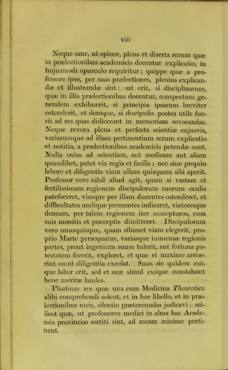 Neque sane, ut opinor, plena et diserta rerum quai in praslectionibus academicis docentur explicatio, in hujusmodi opusculo requiritur; quippe quae a pro- fessore ipso, per suas praalectiones, plenius explican- dae et illustrandae sint: sat erit, si disciplinarum, qua? in illis praalectionibus docentur, conspectum ge- neralem exhibuerit, si principia ipsarum breviter ostenderit, et denique, si discipulis postea utile fue- rit ad res quas didicerant in memoriam revocandas. Neque revera plena et perfecta scientia? cujusvis, variarumque ad illam pertinentium rerum explicatio et notitia, a praelectionibus academicis petendse sunt. Nulla enim ad scientiam, aut medicam aut aliam quamlibet, patet via regia et facilis ; nec sine proprio labore et diligentia viam ullam quisquam sibi aperit. Professor vero nihil aliud agit, quam si vastam et fertilissimam regionem discipulorum suorum oculis patefaceret, viasque per illam ducentes ostenderet, et difficultates undique prementes indicaret, viatoresque demum, per talem regionem iter suscepturos, cum suis monitis et praaceptis dimitteret. Discipulorum vero unusquisque, quam sibimet viam elegerit, pro- prio Marte persequatur, variasque immensae regionis partes, prout ingenium suum tulerit, aut fortuna po- testatem fecerit, exploret, et quae ei maxime arrise- rint omni diligentia excolat. Suus sic quidem cui- que labor erit, sed et suaa simul cuique constabunt bene meritae laudes. Plurimas res quae una cum Medicina Theoretica alibi comprehendi solent, et in hoc tibello, et in praa- lectionibus meis, silentio pragtereundas judicavi; sci- licet quae, ut professores medici in alma hac Acade- mia provincias sortiti sint, ad meam minime perti- nent.