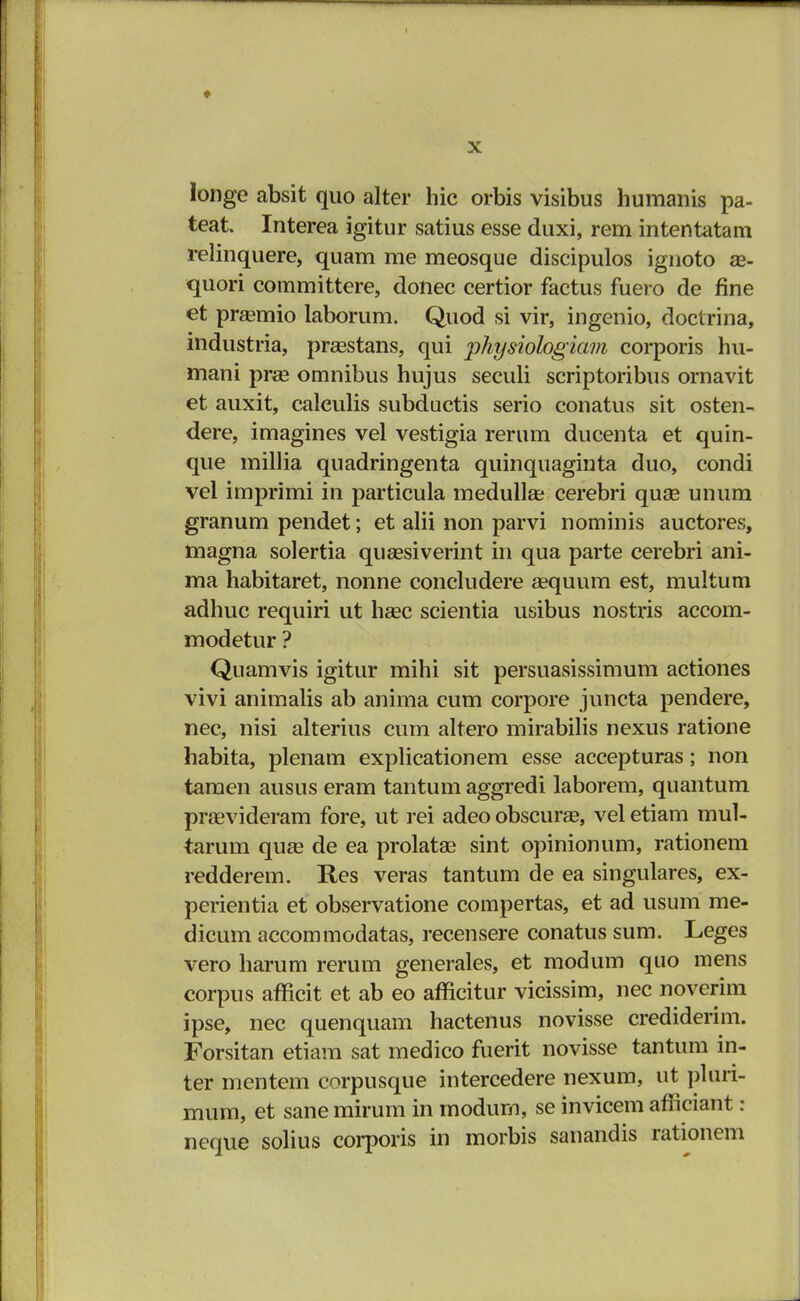 longe absit quo alter hic orbis visibus humanis pa- teat. Interea igitur satius esse duxi, rem intentatam relinquere, quam me meosque discipulos ignoto ae- quori committere, donec certior factus fuero de fine et praemio laborum. Quod si vir, ingenio, doctrina, industria, prasstans, qui jphysiohgiam corporis hu- mani prae omnibus hujus seculi scriptoribus ornavit et auxit, caleulis subductis serio conatus sit osten- dere, imagines vel vestigia rerum ducenta et quin- que millia quadringenta quinquaginta duo, condi vel imprimi in particula medulla; cerebri quas unum granum pendet; et alii non parvi nominis auctores, magna solertia quaesiverint in qua parte cerebri ani- ma habitaret, nonne concludere aequum est, multum adhuc requiri ut haec scientia usibus nostris accom- modetur ? Quamvis igitur mihi sit persuasissimum actiones vivi animalis ab anima cum corpore juncta pendere, nec, nisi alterius cum altero mirabilis nexus ratione habita, plenam explicationem esse accepturas; non tamen ausus eram tantum aggredi laborem, quantum prsevideram fore, ut rei adeo obscurae, vel etiam mul- tarum quae de ea prolatae sint opinionum, rationem redderem. Res veras tantum de ea singulares, ex- perientia et observatione compertas, et ad usum me- dicum accommodatas, recensere conatus sum. Leges vero harum rerum generales, et modum quo mens corpus afficit et ab eo afficitur vicissim, nec noverim ipse, nec quenquam hactenus novisse crediderim. Forsitan etiam sat medico fuerit novisse tantum in- ter mentem corpusque intercedere nexum, ut pluri- mum, et sane mirum in modum, se invicem afficiant: neque solius corporis in morbis sanandis rationem