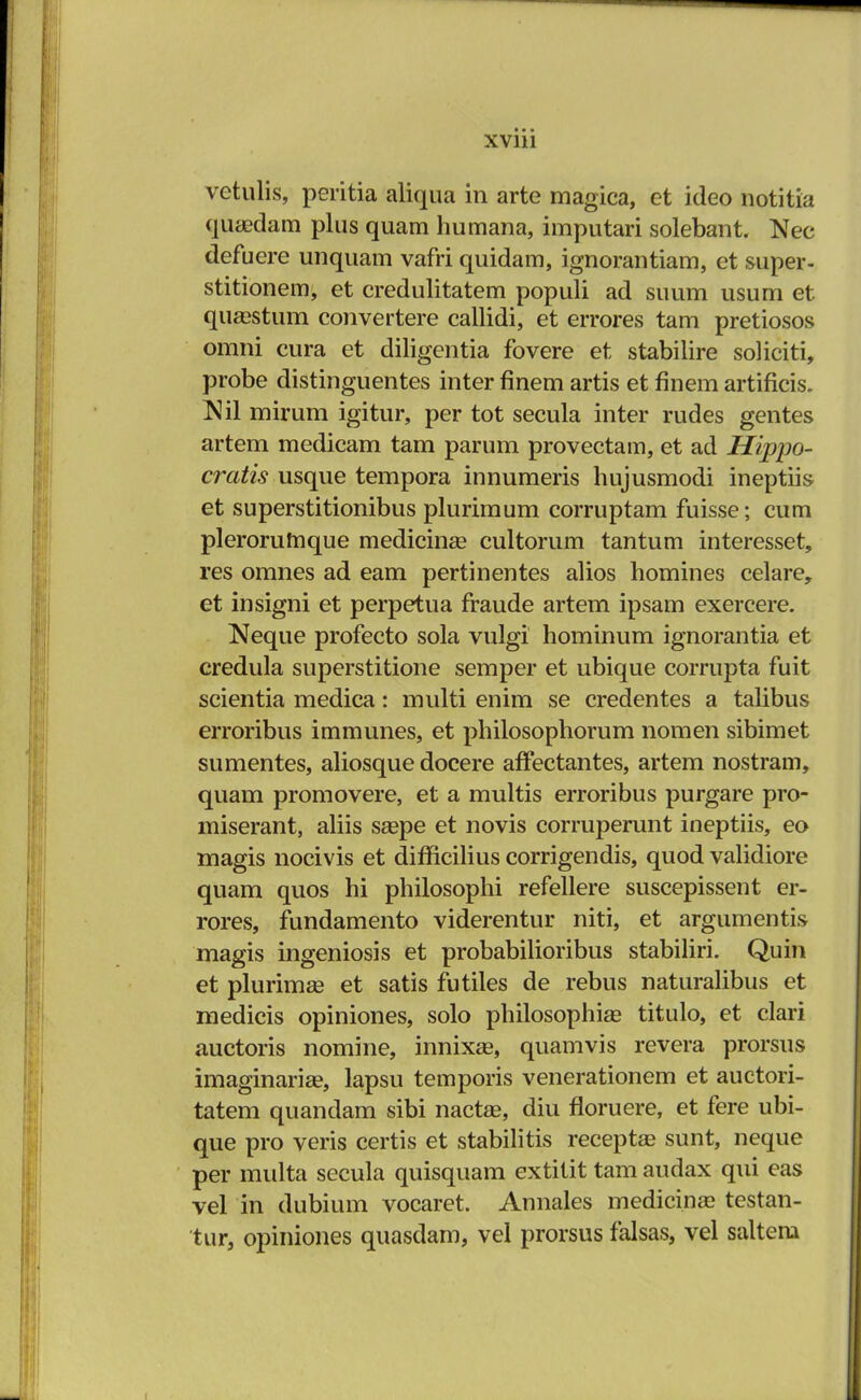 vetulis, peritia aliqua in arte magica, et ideo notitia qiuedam plus quam humana, imputari solebant. Nec defuere unquam vafri quidam, ignorantiam, et super- stitionem, et credulitatem populi ad suum usum et quaestum convertere callidi, et errores tam pretiosos omni cura et diligentia fovere et stabilire soliciti, probe distinguentes inter finem artis et finem artificis. Ml mirum igitur, per tot secula inter rudes gentes artem medicam tam parum provectam, et ad Hippo- cratis usque tempora innumeris hujusmodi ineptiis et superstitionibus plurimum corruptam fuisse; cum plerorumque medicina? cultorum tantum interesset, res omnes ad eam pertinentes alios homines celare, et insigni et perpetua fraude artem ipsam exercere. Neque profecto sola vulgi hominum ignorantia et credula superstitione semper et ubique corrupta fuit scientia medica: multi enim se credentes a talibus erroribus immunes, et philosophorum nomen sibimet sumentes, aliosque docere affectantes, artem nostram, quam promovere, et a multis erroribus purgare pro- miserant, aliis saepe et novis corruperunt ineptiis, eo magis nocivis et dimcilius corrigendis, quod validiore quam quos hi philosophi refellere suscepissent er- rores, fundamento viderentur niti, et argumentis magis ingeniosis et probabilioribus stabiliri. Quin et plurimae et satis futiles de rebus naturalibus et medicis opiniones, solo philosophias titulo, et clari auctoris nomine, innixse, quamvis revera prorsus imaginarise, lapsu temporis venerationem et auctori- tatem quandam sibi nactse, diu floruere, et fere ubi- que pro veris certis et stabilitis receptae sunt, neque per multa secula quisquam extitit tam audax qui eas vel in dubium vocaret. Annales medicinae testan- tur, opiniones quasdam, vel prorsus falsas, vel saltem