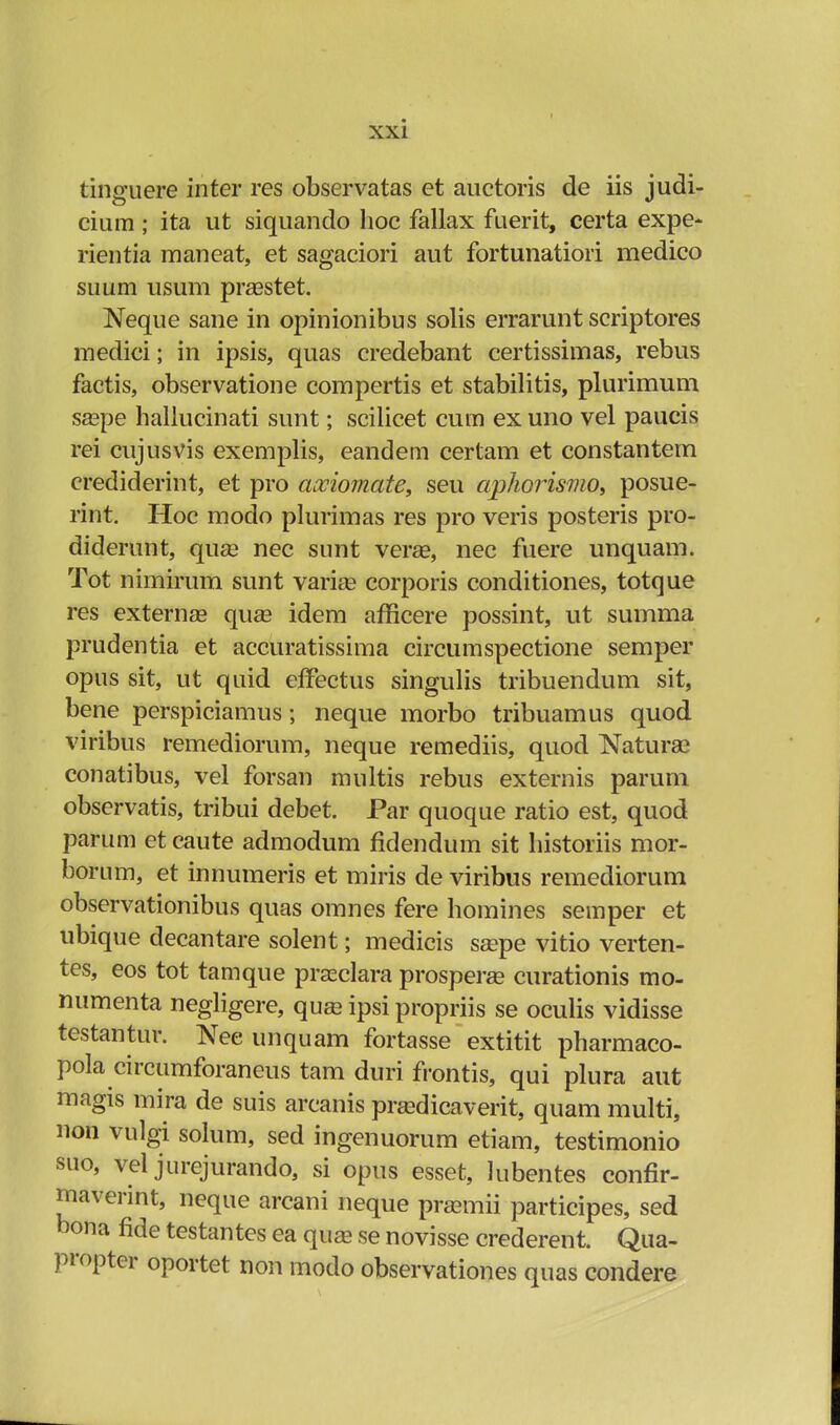 tinguere inter res observatas et auctoris de iis judi- cium ; ita ut siquando hoc fallax fuerit, certa expe- rientia maneat, et sagaciori aut fortunatiori medico suum usum praastet. Neque sane in opinionibus solis errarunt scriptores medici; in ipsis, quas credebant certissimas, rebus factis, observatione compertis et stabilitis, plurimum saspe hallucinati sunt; scilicet cum ex uno vel paucis rei cujusvis exemplis, eandem certam et constantem crediderint, et pro axiomate, seu aphorismo, posue- rint. Hoc modo plurimas res pro veris posteris pro- diderunt, quse nec sunt verse, nec fuere unquam. Tot nimirum sunt varias corporis conditiones, totque res externas qua? idem afficere possint, ut summa prudentia et accuratissima circumspectione semper opus sit, ut quid effectus singulis tribuendum sit, bene perspiciamus; neque morbo tribuamus quod viribus remediorum, neque remediis, quod Naturse conatibus, vel forsan multis rebus externis parum observatis, tribui debet. Par quoque ratio est, quod parum et caute admodum fidendum sit historiis mor- borum, et innumeris et miris de viribus remediorum observationibus quas omnes fere homines semper et ubique decantare solent; medicis saspe vitio verten- tes, eos tot tamque praeclara prosperae curationis mo- numenta negligere, quaa ipsi propriis se oculis vidisse testantur. Nee unquam fortasse extitit pharmaco- pola circumforaneus tam duri frontis, qui plura aut magis mira de suis arcanis pradicaverit, quam multi, non vulgi solum, sed ingenuorum etiam, testimonio suo, vel jurejurando, si opus esset, Jubentes conflr- maverint, neque arcani neque pramii participes, sed bona fide testantes ea qua? se novisse crederent. Qua- propter oportet non modo observationes quas condere