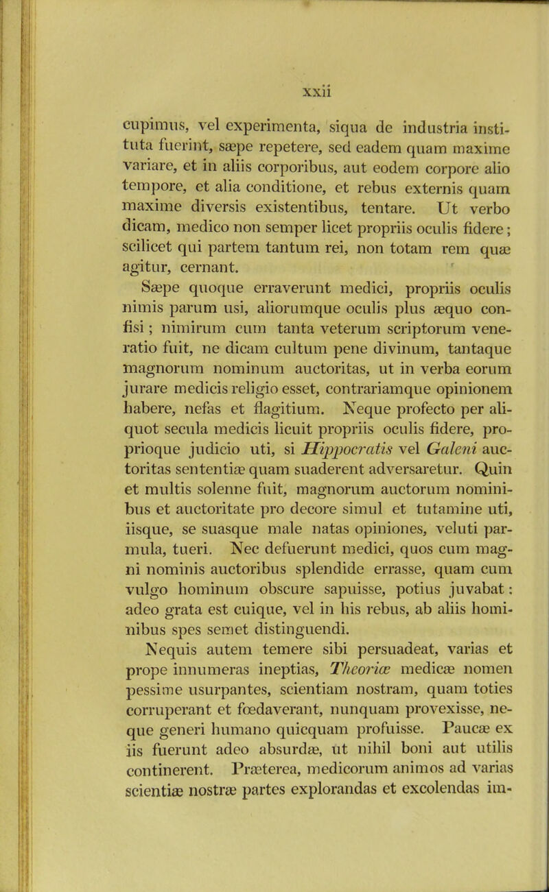 cupimus, vel experiraenta, siqua de industria insti- tuta fuerint, saape repetere, sed eadem quam maxime variare, et in aliis corporibus, aut eodem corpore alio tempore, et alia conditione, et rebus externis quam maxime diversis existentibus, tentare. Ut verbo dicam, medico non semper licet propriis oculis fidere; scilicet qui partem tantum rei, non totam rem quae agitur, cernant. Scepe quoque erraverunt medici, propriis oculis nimis parum usi, aliorumque oculis plus aequo con- fisi; nimirum cum tanta veterum scriptorum vene- ratio fuit, ne dicam cultum pene divinum, tantaque magnorum nominum auctoritas, ut in verba eorum jurare medicis religio esset, contrariamque opinionem habere, nefas et flagitium. Neque profecto per ali- quot secula medicis licuit propriis oculis fidere, pro- prioque judicio uti, si Hippocratis vel Galeni auc- toritas sententia? quam suaderent adversaretur. Quin et multis solenne fuit, magnorum auctorum nomini- bus et auctoritate pro decore simul et tutamine uti, iisque, se suasque male natas opiniones, veluti par- mula, tueri. Nec defuerunt medici, quos cum mag- ni nominis auctoribus splendide errasse, quam cum vulgo hominum obscure sapuisse, potius juvabat: adeo grata est cuique, vel in his rebus, ab aliis homi- nibus spes semet distinguendi. Nequis autem temere sibi persuadeat, varias et prope innumeras ineptias, T/ieorice medicse nomen pessime usurpantes, scientiam nostram, quam toties corruperant et fcedaverant, nunquam provexisse, ne- que generi humano quicquam profuisse. Paucse ex iis fuerunt adeo absurdse, ut nihil boni aut utilis continerent. Prasterea, medicorum animos ad varias scientise nostrse partes explorandas et excolendas im-