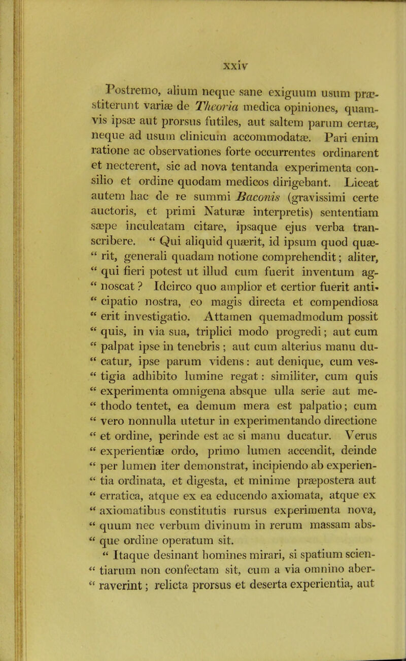 Postremo, alium neque sane exiguum usum pra> stiterunt variae de Thcoria medica opiniones, quam- vis ipsae aut prorsus futiles, aut saltem parnm certse, neque ad usutn clinicum accommodatae. Pari enim ratione ac observationes forte occurrentes ordinarent et necterent, sic ad nova tentanda experimenta con- silio et ordine quodam medicos dirigebant. Liceat autem hac de re summi Baconis (gravissimi certe auctoris, et primi Naturae interpretis) sententiam saspe inculcatam citare, ipsaque ejus verba tran- scribere.  Qui aliquid quserit, id ipsum quod quse-  rit, generali quadam notione comprehendit; aliter,  qui fieri potest ut illud cum fuerit inventum ag-  noscat ? Idcirco quo amplior et certior fuerit anti-  cipatio nostra, eo magis directa et compendiosa  erit investigatio. Attamen quemadmodum possit  quis, in via sua, triplici modo progredi; aut cum  palpat ipse in tenebris ; aut cum alterius manu du-  catur, ipse parum videns: aut denique, cum ves-  tigia adhibito lumine regat: similiter, cum quis  experimenta omnigena absque ulla serie aut me-  thodo tentet, ea demum mera est palpatio; cum  vero nonnulla utetur in experimentando directione  et ordine, perinde est ac si manu ducatur. Verus  experientiae ordo, primo lumen accendit, deinde  per lumen iter demonstrat, incipiendo ab experien-  tia ordinata, et digesta, et minime prsepostera aut  erratica, atque ex ea educendo axiomata, atque ex  axiomatibus constitutis rursus experimenta nova,  quum nec verbum divinum in rerum massam abs-  que ordine operatum sit.  Itaque desinant homines mirari, si spatium scien-  tiarum non confectam sit, cum a via omnino aber-  raverint; relicta prorsus et deserta experientia, aut