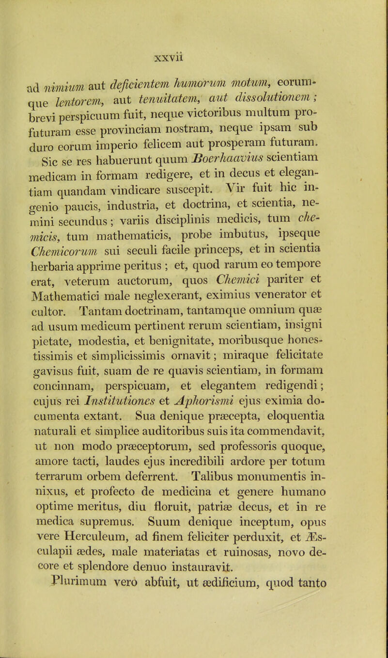 ad nimium aut deficientem humorum motum, eorum- que lcntorem, aut tenuitatem, aut dissolutionem; brevi perspicuum fuit, neque victoribus multum pro- futuram esse provinciam nostram, neque ipsam sub duro eorum imperio felicem aut prosperam futuram. Sic se res habuerunt quum Boerhaavius scientiam medicam in formam redigere, et in decus et elegan- tiam quandam vindicare suscepit. Vir fuit hic in- genio paucis, industria, et doctrina, et scientia, ne- mini secundus; variis disciplinis medicis, tum che- micis, tum mathematicis, probe imbutus, ipseque Chemicorum sui seculi facile princeps, et in scientia herbaria apprime peritus ; et, quod rarum eo tempore erat, veterum auctorum, quos Chemici pariter et Mathematici male neglexerant, eximius venerator et cultor. Tantam doctrinam, tantamque omnium qua? ad usum medicum pertinent rerum scientiam, insigni pietate, modestia, et benignitate, moribusque hones- tissimis et simplicissimis ornavit; miraque felicitate gavisus fuit, suam de re quavis scientiam, in formam concinnam, perspicuam, et elegantem redigendi; cujus rei Institutiones et Aphorismi ejus eximia do- cumenta extant. Sua denique prsecepta, eloquentia naturali et simplice auditoribus suis ita commendavit, ut non modo praeceptorum, sed professoris quoque, amore tacti, laudes ejus incredibili ardore per totum terrarum orbem deferrent. Talibus monumentis in- nixus, et profecto de medicina et genere humano optime meritus, diu floruit, patrise decus, et in re medica supremus. Suum denique inceptum, opus vere Herculeum, ad finem feliciter perduxit, et Ms~ culapii gedes, male materiatas et ruinosas, novo de- core et splendore denuo instauravit. Plurimum vero abfuit, ut asdificium, quod tanto