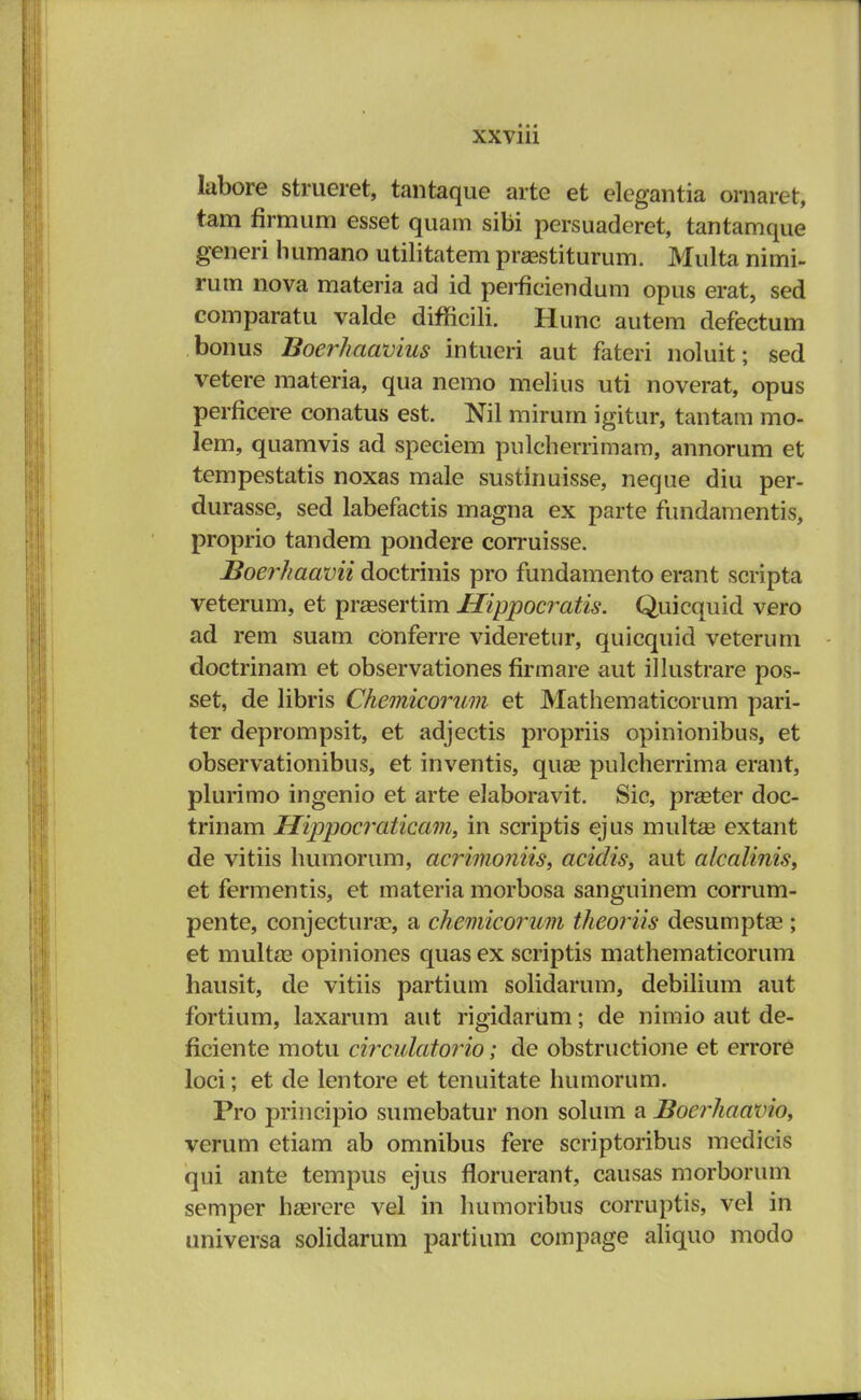 XXVlll labore strueret, tantaque arte et elegantia ornarct, tam flrmum esset quam sibi persuaderet, tantamque generi humano utilitatem prasstiturum. Multa nimi- rum nova materia ad id perficiendum opus erat, sed comparatu valde difficili. Hunc autem defectum bonus Boerhaavius intueri aut fateri noluit; sed vetere materia, qua nemo melius uti noverat, opus perficere conatus est. Nil mirurn igitur, tantam mo- lem, quamvis ad speciem pulcherrimam, annorum et tempestatis noxas male sustinuisse, neque diu per- durasse, sed labefactis magna ex parte fundamentis, proprio tandem pondere corruisse. Boerhaavii doctrinis pro fundamento erant scripta veterum, et praesertim Hippocratis. Quicquid vero ad rem suam conferre videretur, quicquid veterum doctrinam et observationes firmare aut illustrare pos- set, de libris Chemicorum et Mathematicorum pari- ter deprompsit, et adjectis propriis opinionibus, et observationibus, et inventis, quas pulcherrima erant, plurimo ingenio et arte elaboravit. Sic, pr^eter doc- trinam Hippocraticam, in scriptis ejus multae extant de vitiis humorum, acrimoniis, acidis, aut alcalinis, et fermentis, et materia morbosa sanguinem corrum- pente, conjectura?, a chemicorum theoriis desumptse ; et multaa opiniones quas ex scriptis mathematicorum hausit, de vitiis partium solidarum, debilium aut fortium, laxarum aut rigidarum; de nimio aut de- ficiente motu circulatorio; de obstructione et errore loci; et de lentore et tenuitate humorum. Pro principio sumebatur non solum a Boerhaavio, vcrum etiam ab omnibus fere scriptoribus medicis qui ante tempus ejus floruerant, causas morborum semper hzerere vel in humoribus corruptis, vel in universa solidarum partium compage aliquo modo