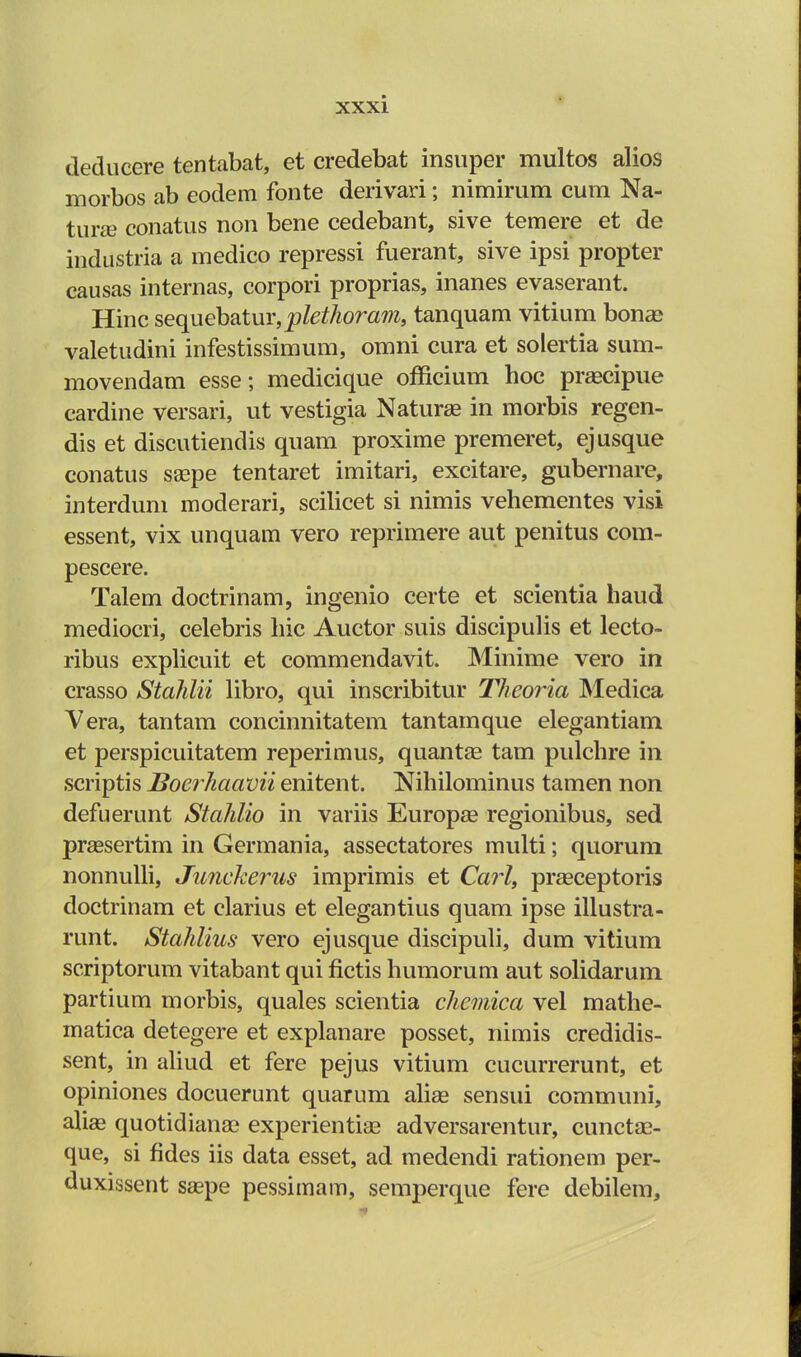 deducere tentabat, et credebat insuper multos alios morbos ab eodem fonte derivari; nimirum cum Na- turas conatus non bene cedebant, sive temere et de industria a medico repressi fuerant, sive ipsi propter causas internas, corpori proprias, inanes evaserant. Hinc sequebatur, plethoram, tanquam vitium bonse valetudini infestissimum, omni cura et solertia sum- movendam esse; medicique officium hoc prascipue cardine versari, ut vestigia Naturas in morbis regen- dis et discutiendis quam proxime premeret, ejusque conatus saape tentaret imitari, excitare, gubernare, interdum moderari, scilicet si nimis vehementes visi essent, vix unquam vero reprimere aut penitus com- pescere. Talem doctrinam, ingenio certe et scientia haud mediocri, celebris hic Auctor suis discipulis et lecto- ribus explicuit et commendavit. Minime vero in crasso Stahlii libro, qui inscribitur Theoria Medica Vera, tantam concinnitatem tantamque elegantiam et perspicuitatem reperimus, quantae tam pulchre in scriptis Boerhaavii enitent. Mhilominus tamen non defuerunt Stahlio in variis Europaa regionibus, sed prassertim in Germania, assectatores multi; quorum nonnulli, Junckerus imprimis et Carl, praaceptoris doctrinam et clarius et elegantius quam ipse illustra- runt. Stahlius vero ejusque discipuli, dum vitium scriptorum vitabant qui fictis humorum aut solidarum partium morbis, quales scientia chemica vel mathe- matica detegere et explanare posset, nimis credidis- sent, in aliud et fere pejus vitium cucurrerunt, et opiniones docuerunt quarum aliae sensui communi, alias quotidianao experientiaa adversarentur, cuncta?- que, si fides iis data esset, ad medendi rationem per- duxissent saepe pessimam, semperque fere debilem,