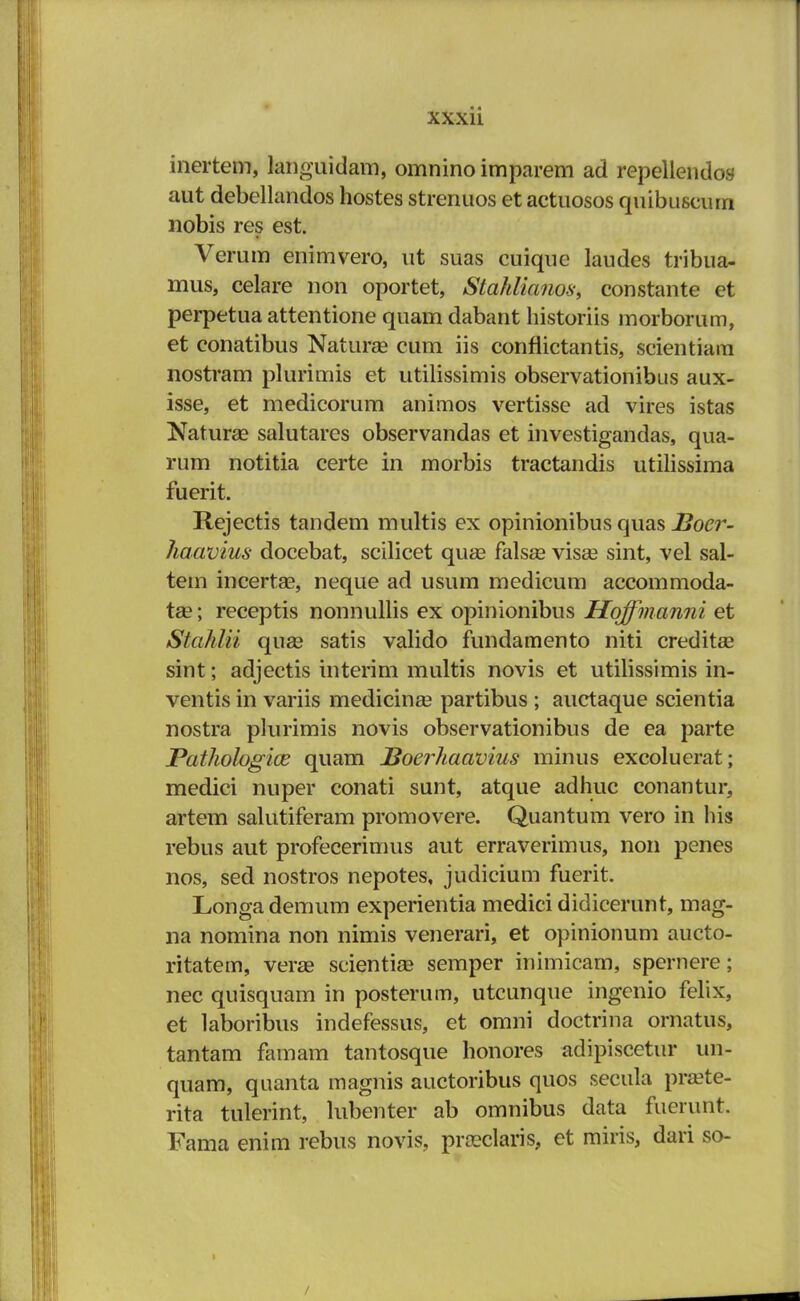 inertem, languidam, omnino imparem ad repellendos aut debellandos hostes strenuos et actuosos quibuscurn nobis res est. Verum enimvero, ut suas cuique laudes tribua- mus, celare non oportet, Stahlianos, constante et perpetua attentione quam dabant historiis morborum, et conatibus Natura? cum iis conflictantis, scientiam nostram plurimis et utilissimis observationihus aux- isse, et medicorum animos vertisse ad vires istas Natura? salutares observandas et investigandas, qua- rum notitia certe in morbis tractandis utilissima fuerit. Rejectis tandem multis ex opinionibus quas Bocr- haavius docebat, scilicet qua3 falsse visa? sint, vel sal- tem incertae, neque ad usum medicum accommoda- tae; receptis nonnullis ex opinionibus Hqffmanni et Stahlii quse satis valido fundamento niti credita* sint; adjectis interim multis novis et utilissimis in- ventis in variis medicinse partibus ; auctaque scientia nostra plurimis novis observationibus de ea parte Pathologice quam Boerhaavius minus excoluerat; medici nuper conati sunt, atque adhuc conantur, artem salutiferam promovere. Quantum vero in his rebus aut profecerimus aut erraverimus, non penes nos, sed nostros nepotes, judicium fuerit. Longademum experientia medici didicerunt, mag- na nomina non nimis venerari, et opinionum aucto- ritatem, veras scientia? semper inimicam, spernere; nec quisquam in posterum, utcunque ingcnio felix, et laboribus indefessus, et omni doctrina ornatus, tantam famam tantosque honores adipiscetur un- quam, quanta magnis auctoribus quos secula praete- rita tulerint, lubenter ab omnibus data fuerunt. Fama enim rebus novis, praxlaris, et miris, dari so- /