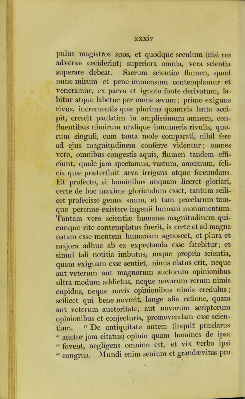 pulus magistros suos, et quodque seculura (nisi res adversas eeciderint) superiora omnia, vera scientia superare debeat. Sacrum scientiae flumen, quod nunc mirum et pene immensum contemplamur et veneramur, ex parva et ignoto fonte derivatum, la- bitur atque labetur per omne sevum; primo exiguus rivus, incrementis quse plurima quamvis lenta acci- pit, crescit paulatim in amplissimum amnem, con- fluentibus nimirum undique innumeris rivulis, quo- rum singuli, cum tanta mole comparati, nihil fere ad ejus magnitudinem conferre videntur; omnes vero, omnibus congestis aquis, flumen tandem effi- ciunt, quale jam spectamus, vastum, amcenum, feli- cia qua? prseterfluit arva irrigans atque fcecundans. Et profecto, si hominibus unquam liceret gloriari, certe de hoc maxime gloriandum esset, tantum scili- cet profecisse genus suum, et tam praeclarum tam- que perenne existere ingenii humani monumentum. Tantam vero scientiae humanse magnitudinem qui- cunque rite contemplatus fuerit, is certe et ad magna natam esse mentem humanam agnoscet, et plura et majora adhuc ab ea expectanda esse fatebitur; et simul tali notitia imbutus, neque propria scientia, quam exiguam esse sentiet, nimis elatus erit, neque aut veterum aut magnorum auctorum opinionibus ultra modum addictus, neque novarum rerum nimis cupidus, neque novis opinionibus nimis credulus; scilicet qui bene noverit, longe alia ratione, quam aut veterum auctoritate, aut novorum scriptorum opinionibus et conjecturis, promovendam esse scien- tiam.  De antiquitate autem (inquit pra?clarus « auctor jam citatus) opinio quam homines de ipsa « fovent, negligens omnino est, et vix verbo ipsi « congrua. Mundi enim senium et grandaevitas pro