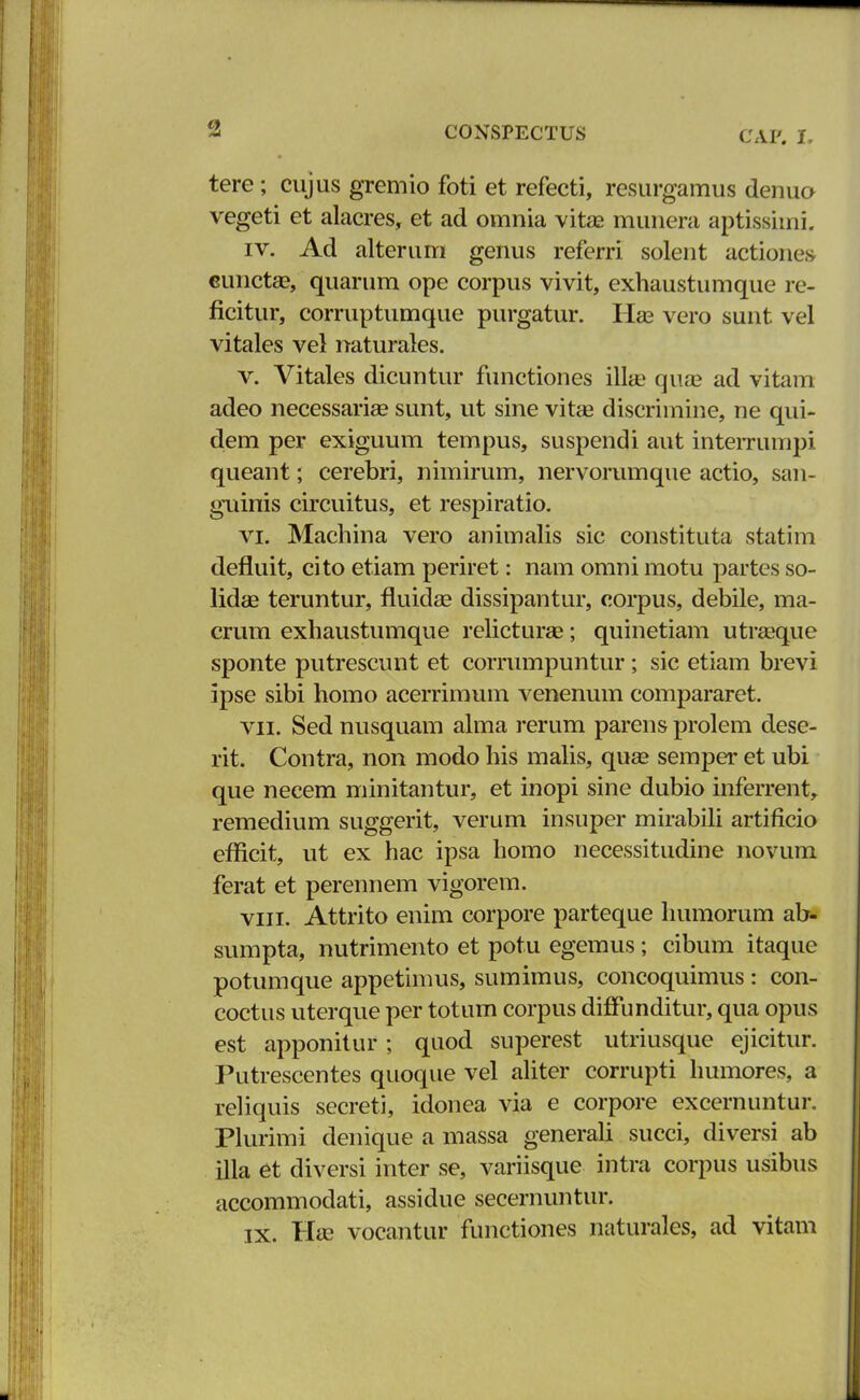 CAF. I, tere; cujus gremio foti et refecti, resurgamus denuo vegeti et alacres, et ad omnia vitae munera aptissimi. iv. Ad alterum genus referri solent actiones eunctse, quarum ope corpus vivit, exhaustumque re- ficitur, corruptumque purgatur. Ha? vero sunt vel vitales vel naturales. v. Vitales dicuntur functiones illae qua? ad vitam adeo necessarise sunt, ut sine vitae discrimine, ne qui- dem per exiguum tempus, suspendi aut interrumpi queant; cerebri, nimirum, nervorumque actio, san- guinis circuitus, et respiratio. vi. Machina vero animalis sic constituta statim defluit, cito etiam periret: nam omni motu partes so- lidae teruntur, fluida? dissipantur, corpus, debile, ma- crum exhaustumque relicturae; quinetiam utraeque sponte putrescunt et corrumpuntur ; sic etiam brevi ipse sibi homo acerrimum venenum compararet. vn. Sed nusquam alma rerum parens prolem dese- rit. Contra, non modo his malis, quae semper et ubi que necem minitantur, et inopi sine dubio inferrent, remedium suggerit, verum insuper mirabili artificio efricit, ut ex hac ipsa homo necessitudine novum ferat et perennem vigorem. viii. Attrito enim corpore parteque humorum ab- sumpta, nutrimento et potu egemus; cibum itaque potumque appetimus, sumimus, concoquimus : con- coctus uterque per totum corpus diffunditur, qua opus est apponitur; quod superest utriusque ejicitur. Putrescentes quoque vel aliter corrupti humores, a reliquis secreti, idonea via e corpore excernuntur. Plurimi denique a massa generali succi, diversi ab illa et diversi inter se, variisque intra corpus usibus accommodati, assidue secernuntur. ix. Ha> vocantur functiones naturales, ad vitam