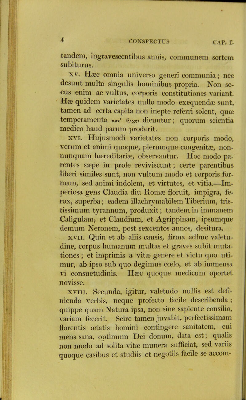 CAP. I. tandem, ingravescentibus annis, communem sortem subiturus. xv. Hasc omnia universo generi communia; nee desunt multa singulis hominibus propria. Non se- cus enim ac vultus, corporis constitutiones variant Ha3 quidem varietates nullo modo exequendas sunt, tamen ad certa capita non inepte referri solent, qua? temperamenta **t' e|^»» dicuntur; quorum scientia medico haud parum proderit. xvi. Hujusmodi varietates non corporis modo, verum et animi quoque, plerumque congenita?, non- nunquam hasreditarise, observantur. Hoc modo pa- rentes saepe in prole reviviscunt; certe parentibus liberi similes sunt, non vultum modo et corporis for- mam, sed animi indolem, et virtutes, et vitia.—Im- periosa gens Claudia diu Roma? floruit, impigra, fe- rox, superba; eadem illachrymabilem Tiberium, tris- tissimum tyrannum, produxit; tandem in immanem Caligulam* et Claudium, et Agrippinam, ipsumque demum Neronem, post sexcentos annos, desitura. xvii. Quin et ab aliis causis, firma adhuc valetu- dine, corpus humanum multas et graves subit muta- tiones ; et imprimis a vitae genere et victu quo uti- mur, ab ipso sub quo degimus ccelo, et ab immensa vi consuetudinis. Hasc quoque medicum oportet novisse. xviii. Secunda, igitur, valetudo nullis est defi- nienda verbis, neque profecto facile describenda : quippe quam Natura ipsa, non sine sapiente consilio, variam fecerit. Scire tamen juvabit, perfectissimam florentis aetatis homini contingere sanitatem, cui mens sana, optimum Dei donum, data est; qualis non modo ad solita vitaa munera sufficiat, sed variis quoque casibus et studiis et negotiis facile se accom-