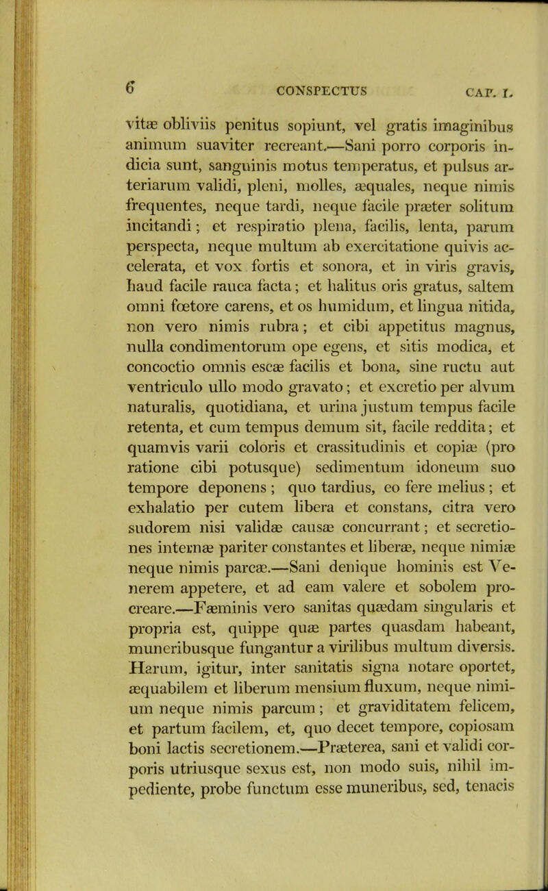 vitae obliviis penitus sopiunt, vel gratis imaginibus animum suaviter recreant.—Sani porro corporis in- dicia sunt, sanguinis motus temperatus, et pulsus ar- teriarum validi, pleni, molles, sequales, neque nimis frequentes, neque tardi, neque facile praster solitum incitandi; et respiratio plena, facilis, lenta, parum perspecta, neque multum ab exercitatione quivis ac- celerata, et vox fortis et sonora, et in viris gravis, Iiaud facile rauca facta; et halitus oris gratus, saltem omni fcetore carens, et os humidum, et lingua nitida, non vero nimis rubra; et cibi appetitus magnus, nulla condimentorum ope egens, et sitis modica, et concoctio omnis escag facilis et bona, sine ructu aut ventriculo ullo modo gravato; et excretio per alvum naturalis, quotidiana, et urina justum tempus facile retenta, et cum tempus demum sit, facile reddita; et quamvis varii coloris et crassitudinis et copise (pro ratione cibi potusque) sedimentum idoneum suo tempore deponens ; quo tardius, eo fere melius; et exhalatio per cutem libera et constans, citra vero sudorem nisi validae causse concurrant; et secretio- nes internee pariter constantes et liberae, neque nimiae neque nimis parcae.—Sani denique hominis est Ve- nerem appetere, et ad eam valere et sobolem pro- creare.—Fasminis vero sanitas qusedam singularis et propria est, quippe quse partes quasdam habeant, muneribusque fungantur a virilibus multum diversis. Harum, igitur, inter sanitatis signa notare oportet, aequabilem et liberum mensiumfluxum, neque nimi- um neque nimis parcum; et graviditatem felicem, et partum facilem, et, quo decet tempore, copiosam boni lactis secretionem.—Prseterea, sani et validi cor- poris utriusque sexus est, non modo suis, nihil im- pediente, probe functum esse muneribus, sed, tenacis